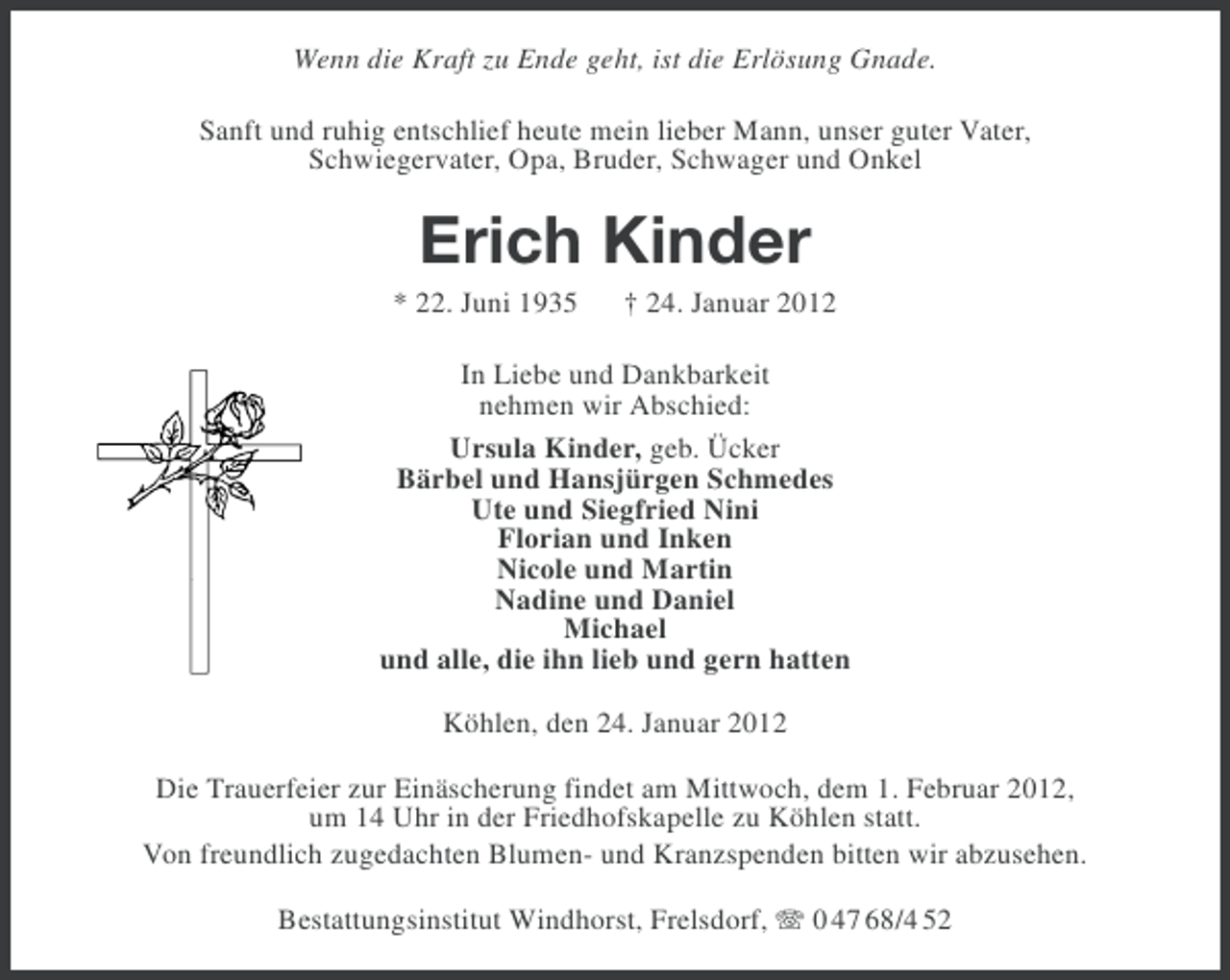 <p>Wenn die Kraft zu Ende geht, ist die Erlösung Gnade.<br />Sanft und ruhig entschlief heute mein lieber Mann, unser guter Vater,<br />Schwiegervater, Opa, Bruder, Schwager und Onkel</p><p>Erich Kinder<br />* 22. Juni 1935</p><p>† 24. Januar 2012</p><p>In Liebe und Dankbarkeit<br />nehmen wir Abschied:<br />Ursula Kinder, geb. Ücker<br />Bärbel und Hansjürgen Schmedes<br />Ute und Siegfried Nini<br />Florian und Inken<br />Nicole und Martin<br />Nadine und Daniel<br />Michael<br />und alle, die ihn lieb und gern hatten<br />Köhlen, den 24. Januar 2012<br />Die Trauerfeier zur Einäscherung findet am Mittwoch, dem 1. Februar 2012,<br />um 14 Uhr in der Friedhofskapelle zu Köhlen statt.<br />Von freundlich zugedachten Blumen- und Kranzspenden bitten wir abzusehen.<br />Bestattungsinstitut Windhorst, Frelsdorf, 0 47 68/4 52</p>