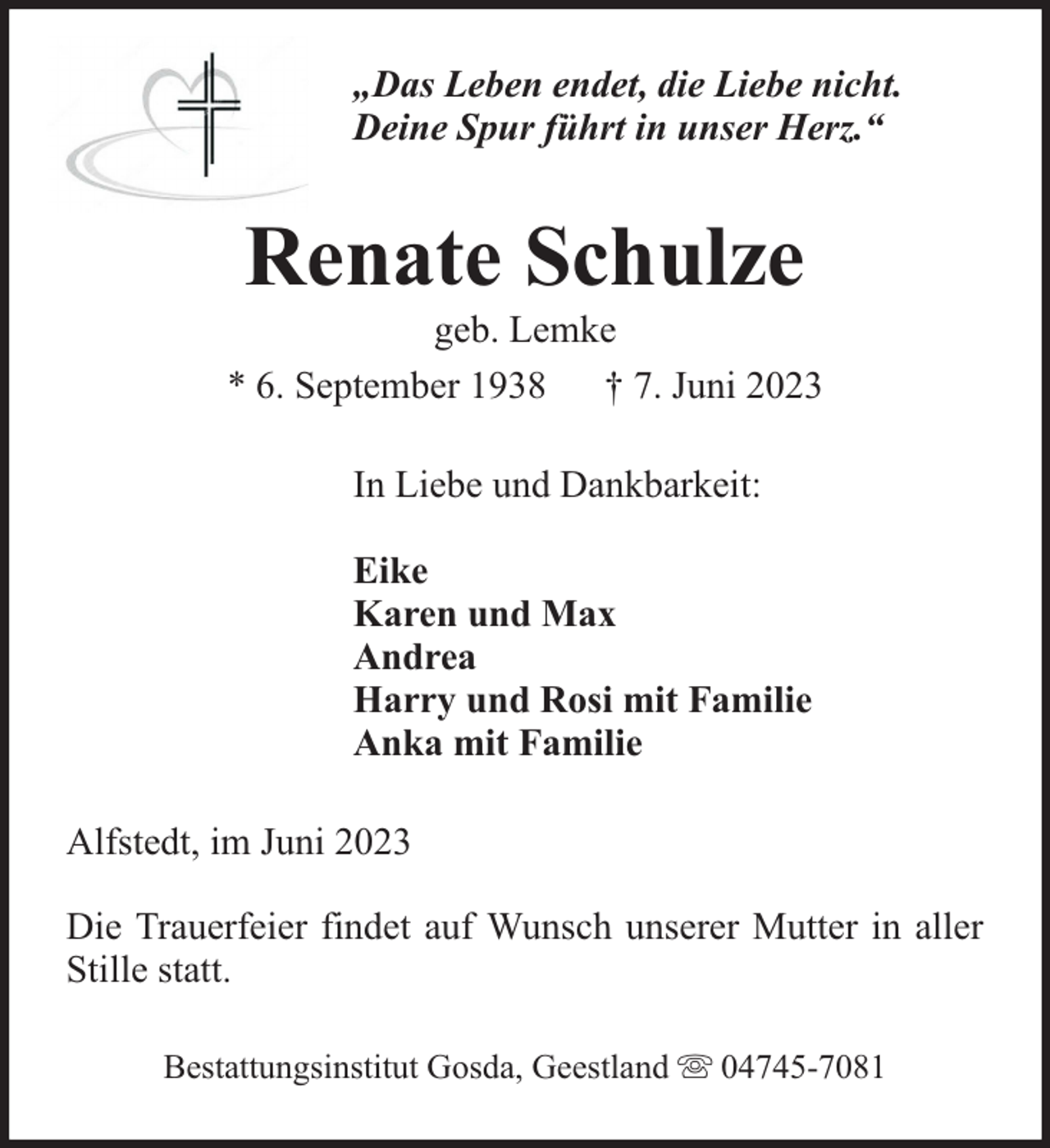 <p>„Das Leben endet, die Liebe nicht.<br />Deine Spur führt in unser Herz.“</p><p>Renate Schulze</p><p>geb. Lemke<br />* 6. September 1938 † 7. Juni 2023<br />In Liebe und Dankbarkeit:<br />Eike<br />Karen und Max<br />Andrea<br />Harry und Rosi mit Familie<br />Anka mit Familie<br />Alfstedt, im Juni 2023<br />Die Trauerfeier findet auf Wunsch unserer Mutter in aller<br />Stille statt.<br />Bestattungsinstitut Gosda, Geestland</p><p>04745-7081</p>