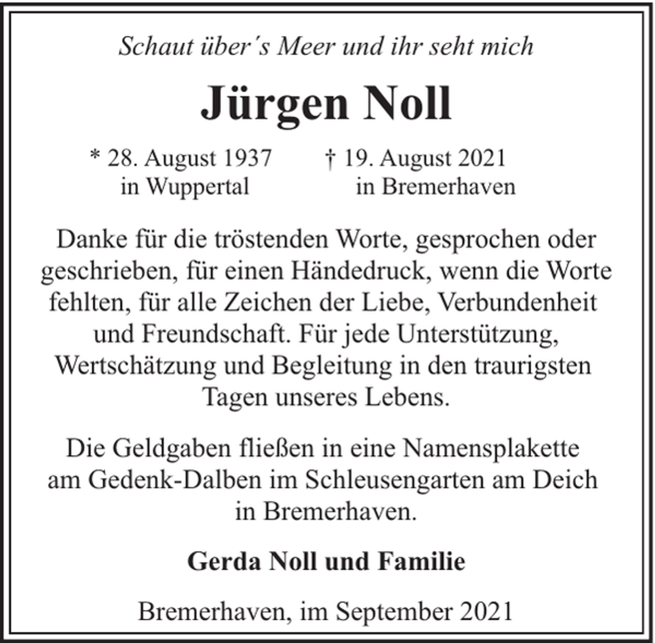 <p>Schaut über´s Meer und ihr seht mich</p><p>Jürgen Noll<br />* 28. August 1937<br />in Wuppertal</p><p>† 19. August 2021<br />in Bremerhaven</p><p>Danke für die tröstenden Worte, gesprochen oder<br />geschrieben, für einen Händedruck, wenn die Worte<br />fehlten, für alle Zeichen der Liebe, Verbundenheit<br />und Freundschaft. Für jede Unterstützung,<br />Wertschätzung und Begleitung in den traurigsten<br />Tagen unseres Lebens.<br />Die Geldgaben fließen in eine Namensplakette<br />am Gedenk-Dalben im Schleusengarten am Deich<br />in Bremerhaven.<br />Gerda Noll und Familie<br />Bremerhaven, im September 2021</p>