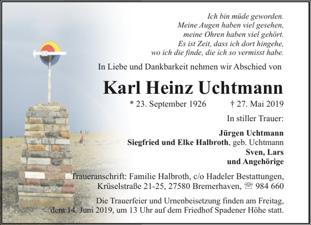 <p>Ich bin müde geworden.<br />Meine Augen haben viel gesehen,<br />meine Ohren haben viel gehört.<br />Es ist Zeit, dass ich dort hingehe,<br />wo ich die finde, die ich so vermisst habe.</p><p>In Liebe und Dankbarkeit nehmen wir Abschied von</p><p>Karl Heinz Uchtmann<br />* 23. September 1926</p><p>† 27. Mai 2019</p><p>In stiller Trauer:<br />Jürgen Uchtmann<br />Siegfried und Elke Halbroth, geb. Uchtmann<br />Sven, Lars<br />und Angehörige</p><p>Traueranschrift: Familie Halbroth, c/o Hadeler Bestattungen,<br />Krüselstraße 21-25, 27580 Bremerhaven, ' 984 660<br />Die Trauerfeier und Urnenbeisetzung finden am Freitag,<br />dem 14. Juni 2019, um 13 Uhr auf dem Friedhof Spadener Höhe statt.</p>