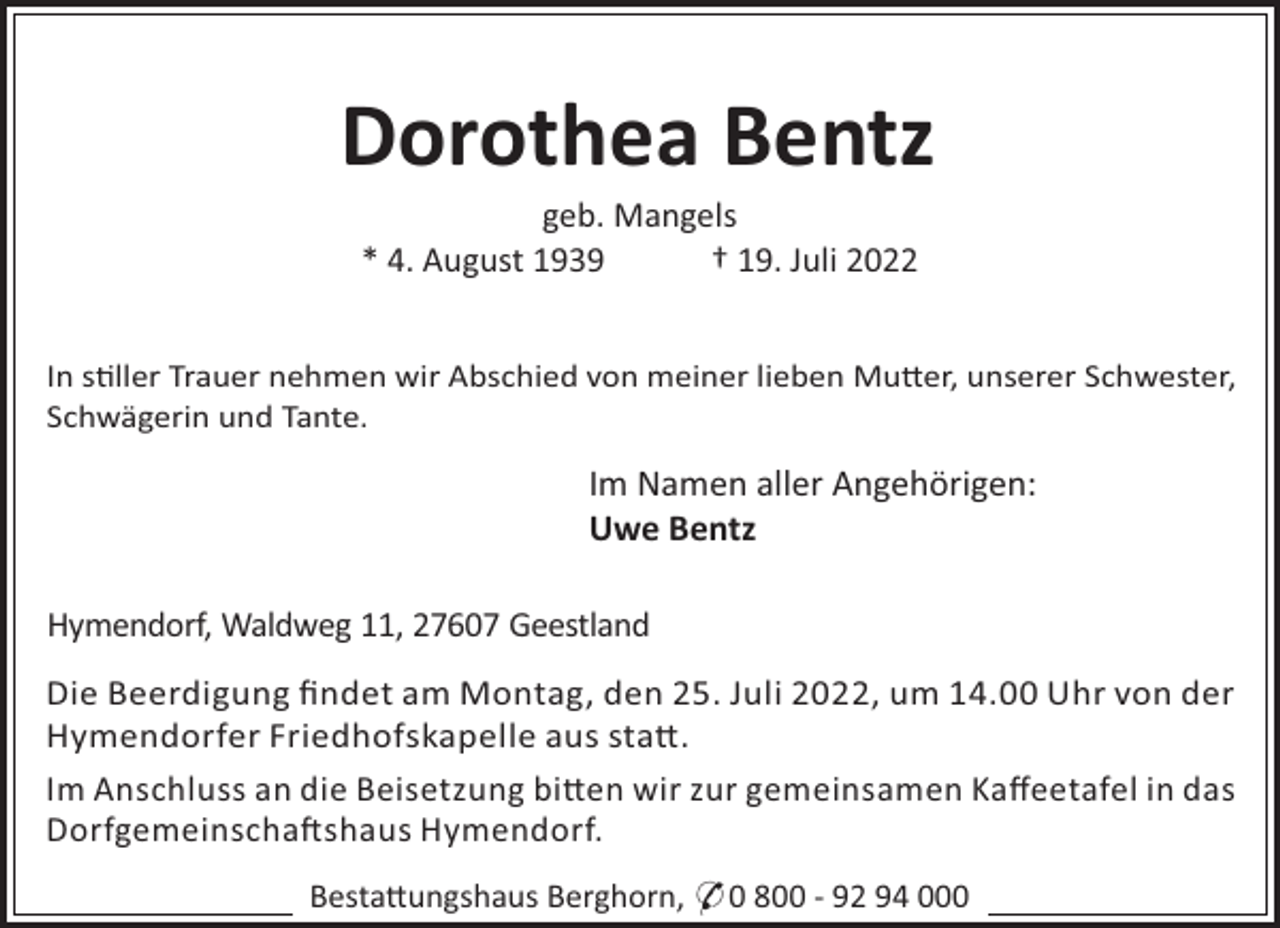 <p>Dorothea Bentz<br />geb. Mangels<br />* 4. August 1939<br />† 19. Juli 2022<br />In s"ller Trauer nehmen wir Abschied von meiner lieben Mu#er, unserer Schwester,<br />Schwägerin und Tante.</p><p>Im Namen aller Angehörigen:<br />Uwe Bentz<br />Hymendorf, Waldweg 11, 27607 Geestland<br />Die Beerdigung ﬁndet am Montag, den 25. Juli 2022, um 14.00 Uhr von der<br />Hymendorfer Friedhofskapelle aus sta#.<br />Im Anschluss an die Beisetzung bi#en wir zur gemeinsamen Kaﬀeetafel in das<br />Dorfgemeinscha!shaus Hymendorf.<br />Besta#ungshaus Berghorn, * 0 800 - 92 94 000</p>