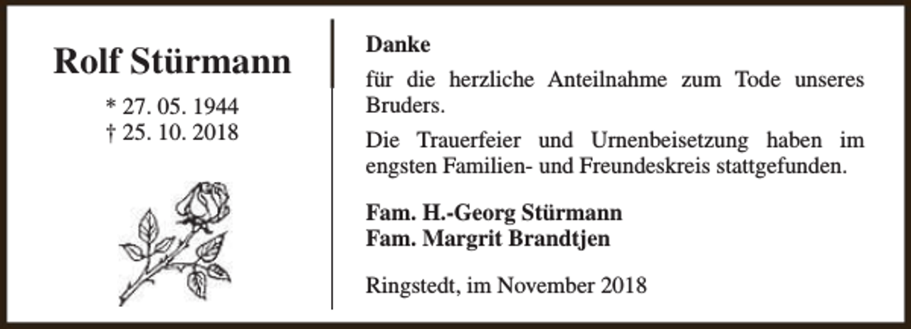 <p>Rolf Stürmann<br />* 27. 05. 1944<br />† 25. 10. 2018</p><p>Danke<br />für die herzliche Anteilnahme zum Tode unseres<br />Bruders.<br />Die Trauerfeier und Urnenbeisetzung haben im<br />engsten Familien- und Freundeskreis stattgefunden.<br />Fam. H.-Georg Stürmann<br />Fam. Margrit Brandtjen<br />Ringstedt, im November 2018</p>