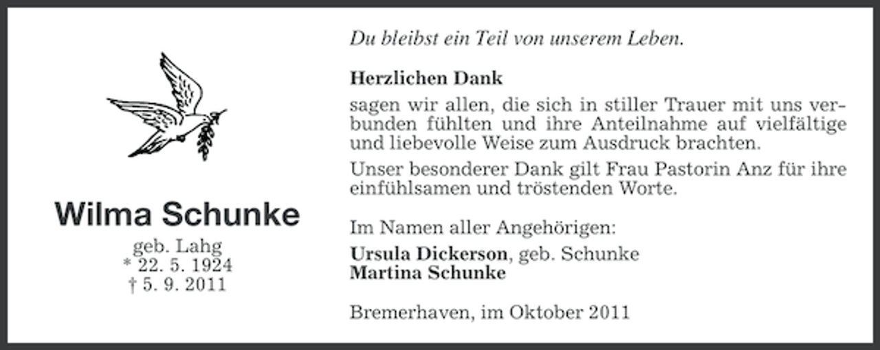 <p>Du bleibst ein Teil von unserem Leben.</p><p><<br />Wilma Schunke<br />geb. Lahg<br />* 22. 5. 1924<br />† 5. 9. 2011</p><p>Herzlichen Dank<br />sagen wir allen, die sich in stiller Trauer mit uns verbunden fühlten und ihre Anteilnahme auf vielfältige<br />und liebevolle Weise zum Ausdruck brachten.<br />Unser besonderer Dank gilt Frau Pastorin Anz für ihre<br />einfühlsamen und tröstenden Worte.<br />Im Namen aller Angehörigen:<br />Ursula Dickerson, geb. Schunke<br />Martina Schunke<br />Bremerhaven, im Oktober 2011</p>