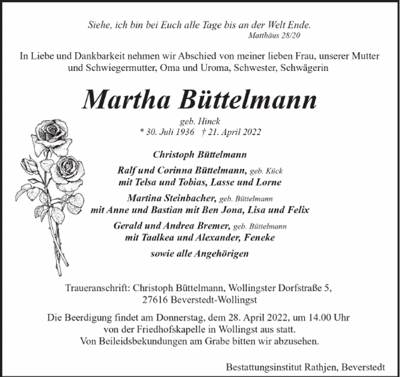 <p>Siehe, ich bin bei Euch alle Tage bis an der Welt Ende.<br />Matthäus 28/20</p><p>In Liebe und Dankbarkeit nehmen wir Abschied von meiner lieben Frau, unserer Mutter<br />und Schwiegermutter, Oma und Uroma, Schwester, Schwägerin</p><p>Martha Büttelmann<br />geb. Hinck<br />* 30. Juli 1936 † 21. April 2022</p><p>Christoph Büttelmann<br />Ralf und Corinna Büttelmann, geb. Kück<br />mit Telsa und Tobias, Lasse und Lorne<br />Martina Steinbacher, geb. Büttelmann<br />mit Anne und Bastian mit Ben Jona, Lisa und Felix<br />Gerald und Andrea Bremer, geb. Büttelmann<br />mit Taalkea und Alexander, Feneke<br />sowie alle Angehörigen<br />Traueranschrift: Christoph Büttelmann, Wollingster Dorfstraße 5,<br />27616 Beverstedt-Wollingst<br />Die Beerdigung findet am Donnerstag, dem 28. April 2022, um 14.00 Uhr<br />von der Friedhofskapelle in Wollingst aus statt.<br />Von Beileidsbekundungen am Grabe bitten wir abzusehen.<br />Bestattungsinstitut Rathjen, Beverstedt</p>