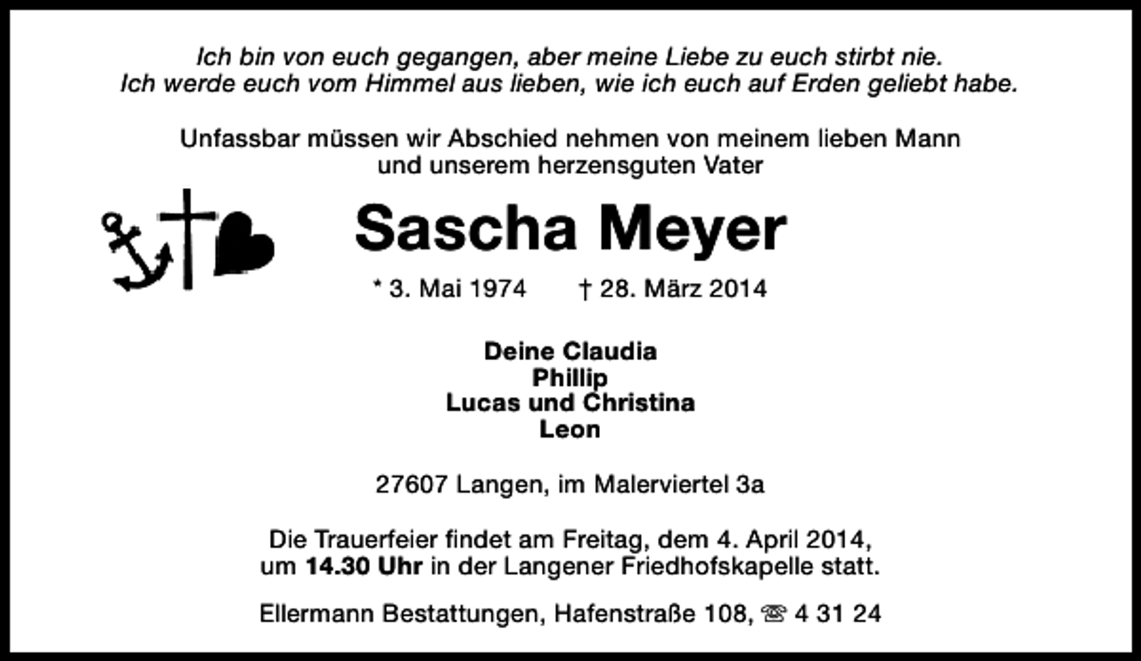 <p>Ich bin von euch gegangen, aber meine Liebe zu euch stirbt nie.<br />Ich werde euch vom Himmel aus lieben, wie ich euch auf Erden geliebt habe.<br />Unfassbar müssen wir Abschied nehmen von meinem lieben Mann<br />und unserem herzensguten Vater</p><p>Sascha Meyer<br />* 3. Mai 1974</p><p>† 28. März 2014</p><p>Deine Claudia<br />Phillip<br />Lucas und Christina<br />Leon<br />27607 Langen, im Malerviertel 3a<br />Die Trauerfeier findet am Freitag, dem 4. April 2014,<br />um 14.30 Uhr in der Langener Friedhofskapelle statt.<br />Ellermann Bestattungen, Hafenstraße 108, s 4 31 24</p>