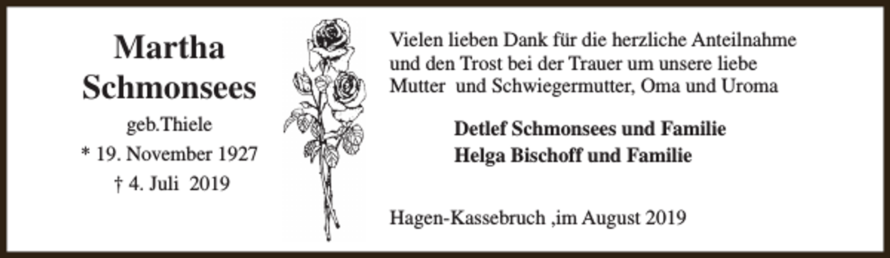 <p>Martha<br />Schmonsees</p><p>Vielen lieben Dank für die herzliche Anteilnahme<br />und den Trost bei der Trauer um unsere liebe<br />Mutter und Schwiegermutter, Oma und Uroma</p><p>geb.Thiele<br />* 19. November 1927<br />† 4. Juli 2019</p><p>Detlef Schmonsees und Familie<br />Helga Bischoff und Familie<br />Hagen-Kassebruch ,im August 2019</p>