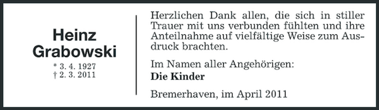 <p>Heinz Grabowski<br />* 3. 4. 1927 † 2. 3. 2011</p><p>Herzlichen Dank allen, die sich in stiller Trauer mit uns verbunden fühlten und ihre Anteilnahme auf vielfältige Weise zum Ausdruck brachten. Im Namen aller Angehörigen: Die Kinder Bremerhaven, im April 2011</p>