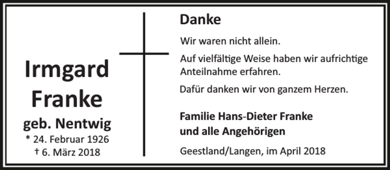 <p>Danke<br />Wir waren nicht allein.<br />Auf vielfäl ge Weise haben wir aufrich ge<br />Anteilnahme erfahren.</p><p>Irmgard<br />Franke</p><p>Dafür danken wir von ganzem Herzen.</p><p>* 24. Februar 1926<br />† 6. März 2018</p><p>Geestland/Langen, im April 2018</p><p>geb. Nentwig</p><p>Familie Hans-Dieter Franke<br />und alle Angehörigen</p>