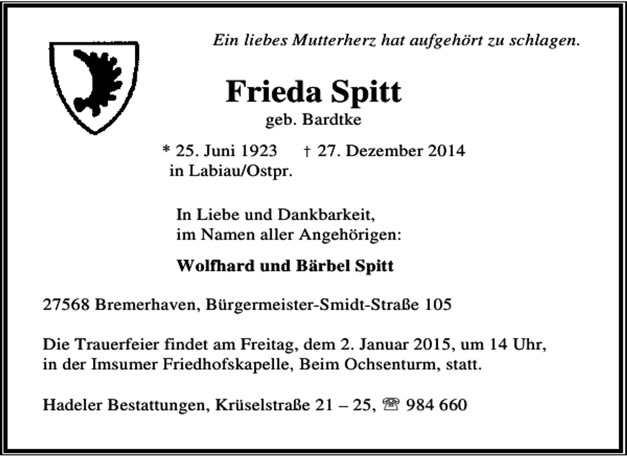 <p>Ein liebes Mutterherz hat aufgehört zu schlagen.</p><p>Frieda Spitt<br />geb. Bardtke</p><p>* 25. Juni 1923 † 27. Dezember 2014<br />in Labiau/Ostpr.<br />In Liebe und Dankbarkeit,<br />im Namen aller Angehörigen:<br />Wolfhard und Bärbel Spitt<br />27568 Bremerhaven, Bürgermeister-Smidt-Straße 105<br />Die Trauerfeier findet am Freitag, dem 2. Januar 2015, um 14 Uhr,<br />in der Imsumer Friedhofskapelle, Beim Ochsenturm, statt.<br />Hadeler Bestattungen, Krüselstraße 21 – 25, ℡ 984 660</p>