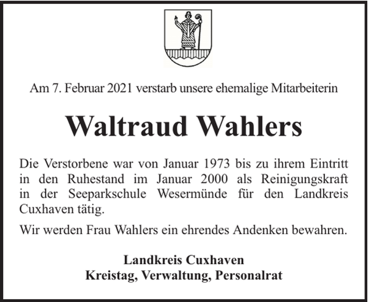 <p>Am 7. Februar 2021 verstarb unsere ehemalige Mitarbeiterin</p><p>Waltraud Wahlers<br />Die Verstorbene war von Januar 1973 bis zu ihrem Eintritt<br />in den Ruhestand im Januar 2000 als Reinigungskraft<br />in der Seeparkschule Wesermünde für den Landkreis<br />Cuxhaven tätig.<br />Wir werden Frau Wahlers ein ehrendes Andenken bewahren.<br />Landkreis Cuxhaven<br />Kreistag, Verwaltung, Personalrat</p>