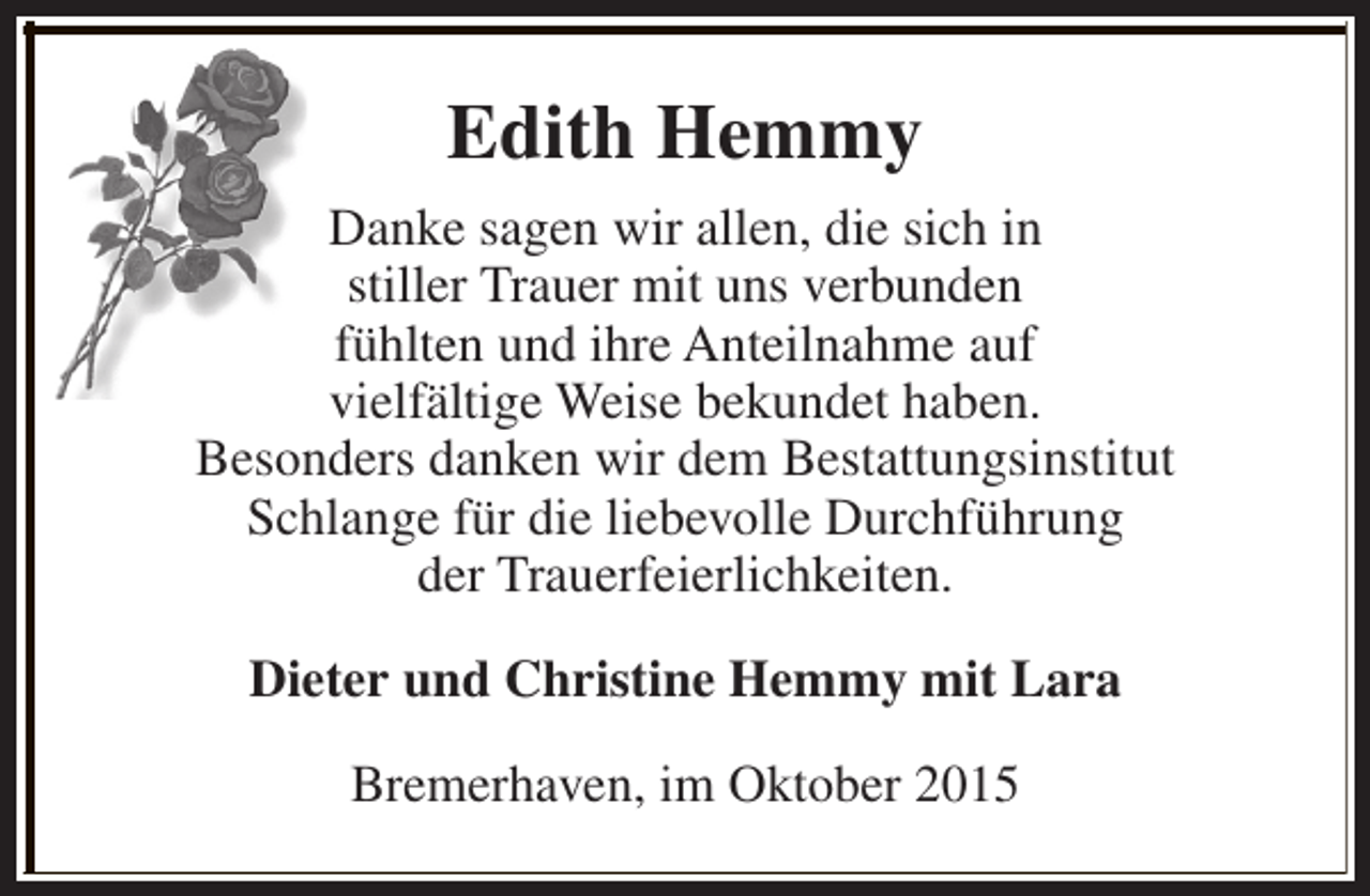 <p>Edith Hemmy<br />Danke sagen wir allen, die sich in<br />stiller Trauer mit uns verbunden<br />fühlten und ihre Anteilnahme auf<br />vielfältige Weise bekundet haben.<br />Besonders danken wir dem Bestattungsinstitut<br />Schlange für die liebevolle Durchführung<br />der Trauerfeierlichkeiten.<br />Dieter und Christine Hemmy mit Lara<br />Bremerhaven, im Oktober 2015</p>