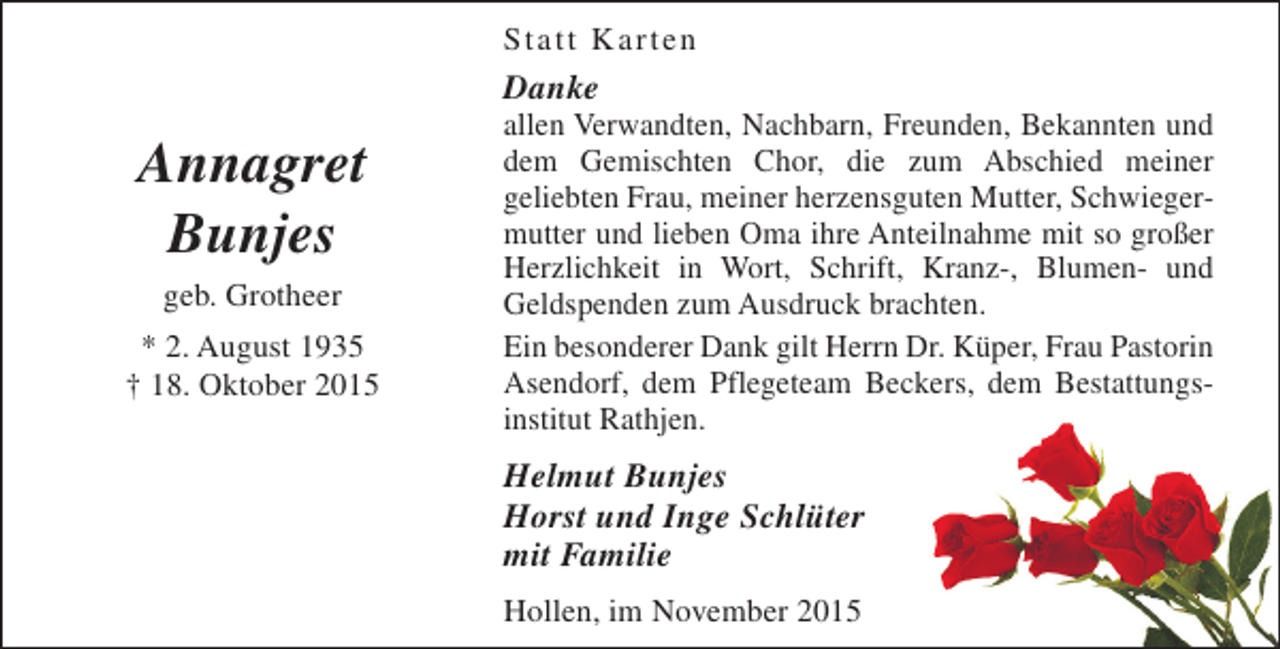 <p>Statt Karten</p><p>Danke</p><p>Annagret<br />Bunjes<br />geb. Grotheer</p><p>* 2. August 1935<br />† 18. Oktober 2015</p><p>allen Verwandten, Nachbarn, Freunden, Bekannten und<br />dem Gemischten Chor, die zum Abschied meiner<br />geliebten Frau, meiner herzensguten Mutter, Schwiegermutter und lieben Oma ihre Anteilnahme mit so großer<br />Herzlichkeit in Wort, Schrift, Kranz-, Blumen- und<br />Geldspenden zum Ausdruck brachten.<br />Ein besonderer Dank gilt Herrn Dr. Küper, Frau Pastorin<br />Asendorf, dem Pflegeteam Beckers, dem Bestattungsinstitut Rathjen.</p><p>Helmut Bunjes<br />Horst und Inge Schlüter<br />mit Familie<br />Hollen, im November 2015</p>