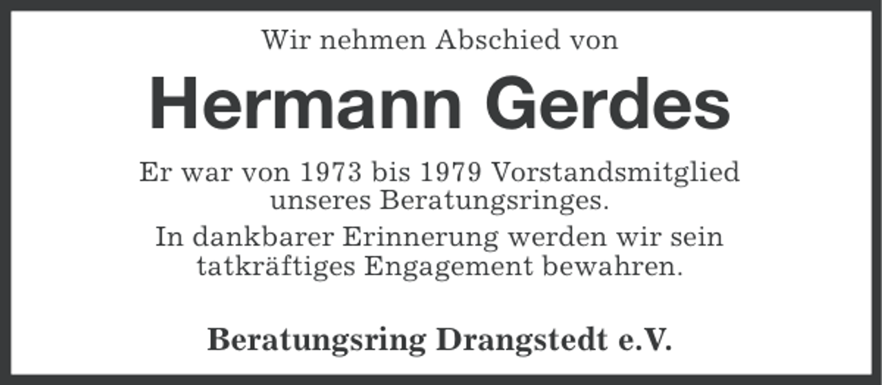 <p>Wir nehmen Abschied von</p><p>Hermann Gerdes<br />Er war von 1973 bis 1979 Vorstandsmitglied<br />unseres Beratungsringes.<br />In dankbarer Erinnerung werden wir sein<br />tatkräftiges Engagement bewahren.</p><p>Beratungsring Drangstedt e.V.</p>
