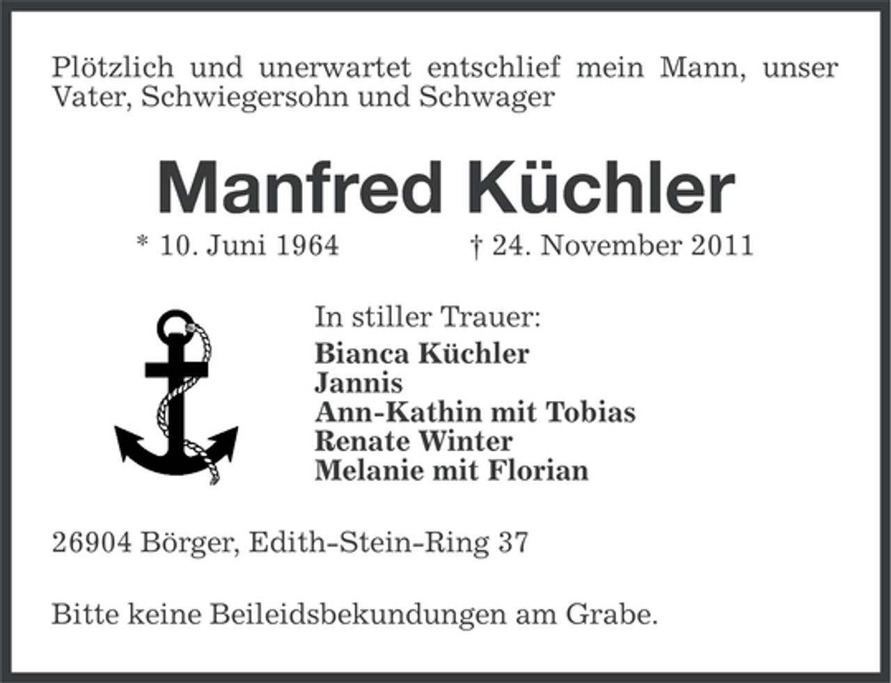<p>Plötzlich und unerwartet entschlief mein Mann, unser<br />Vater, Schwiegersohn und Schwager</p>
<p>Manfred Küchler<br />* 10. Juni 1964</p>
<p>† 24. November 2011</p>
<p>In stiller Trauer:<br />Bianca Küchler<br />Jannis<br />Ann-Kathin mit Tobias<br />Renate Winter<br />Melanie mit Florian<br />26904 Börger, Edith-Stein-Ring 37<br />Bitte keine Beileidsbekundungen am Grabe.</p>