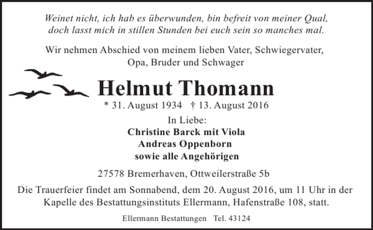 <p>Weinet nicht, ich hab es überwunden, bin befreit von meiner Qual,<br />doch lasst mich in stillen Stunden bei euch sein so manches mal.<br />Wir nehmen Abschied von meinem lieben Vater, Schwiegervater,<br />Opa, Bruder und Schwager</p><p>Helmut Thomann<br />* 31. August 1934 † 13. August 2016<br />In Liebe:<br />Christine Barck mit Viola<br />Andreas Oppenborn<br />sowie alle Angehörigen</p><p>27578 Bremerhaven, Ottweilerstraße 5b<br />Die Trauerfeier findet am Sonnabend, dem 20. August 2016, um 11 Uhr in der<br />Kapelle des Bestattungsinstituts Ellermann, Hafenstraße 108, statt.<br />Ellermann Bestattungen Tel. 43124</p>