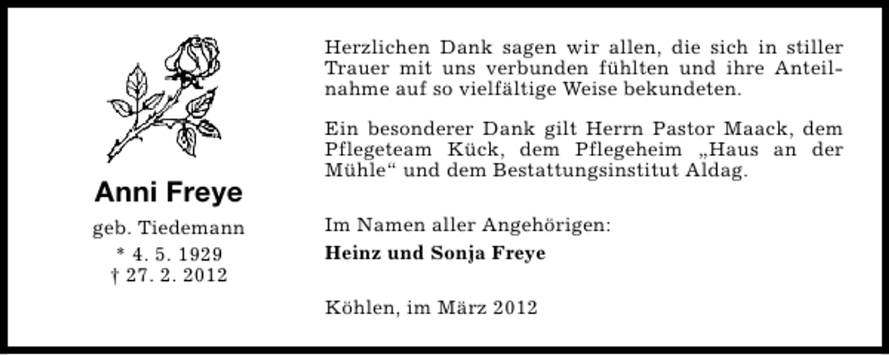 <p>Herzlichen Dank sagen wir allen, die sich in stiller<br />Trauer mit uns verbunden fühlten und ihre Anteilnahme auf so vielfältige Weise bekundeten.</p><p>Anni Freye<br />geb. Tiedemann<br />* 4. 5. 1929<br />† 27. 2. 2012</p><p>Ein besonderer Dank gilt Herrn Pastor Maack, dem<br />Pflegeteam Kück, dem Pflegeheim „Haus an der<br />Mühle“ und dem Bestattungsinstitut Aldag.<br />Im Namen aller Angehörigen:<br />Heinz und Sonja Freye<br />Köhlen, im März 2012</p>
