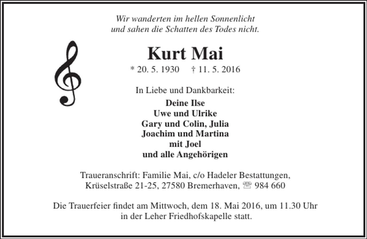 <p>Wir wanderten im hellen Sonnenlicht<br />und sahen die Schatten des Todes nicht.</p><p>Kurt Mai</p><p>* 20. 5. 1930</p><p>† 11. 5. 2016</p><p>In Liebe und Dankbarkeit:<br />Deine Ilse<br />Uwe und Ulrike<br />Gary und Colin, Julia<br />Joachim und Martina<br />mit Joel<br />und alle Angehörigen<br />Traueranschrift: Familie Mai, c/o Hadeler Bestattungen,<br />Krüselstraße 21-25, 27580 Bremerhaven,  984 660<br />Die Trauerfeier findet am Mittwoch, dem 18. Mai 2016, um 11.30 Uhr<br />in der Leher Friedhofskapelle statt.</p>