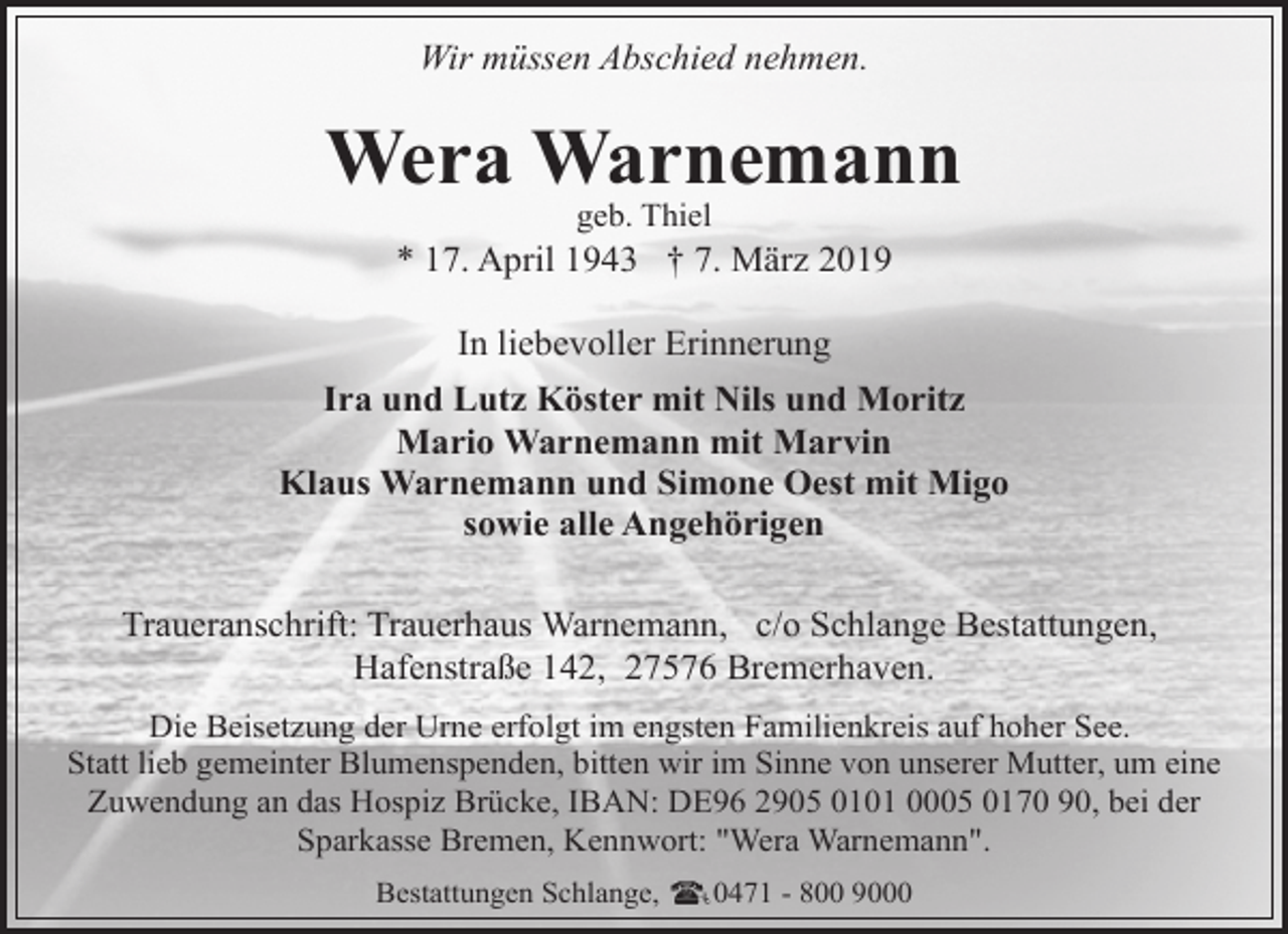 <p>Wir müssen Abschied nehmen.</p><p>Wera Warnemann<br />geb. Thiel</p><p>* 17. April 1943 † 7. März 2019<br />In liebevoller Erinnerung<br />Ira und Lutz Köster mit Nils und Moritz<br />Mario Warnemann mit Marvin<br />Klaus Warnemann und Simone Oest mit Migo<br />sowie alle Angehörigen<br />Traueranschrift: Trauerhaus Warnemann, c/o Schlange Bestattungen,<br />Hafenstraße 142, 27576 Bremerhaven.<br />Die Beisetzung der Urne erfolgt im engsten Familienkreis auf hoher See.<br />Statt lieb gemeinter Blumenspenden, bitten wir im Sinne von unserer Mutter, um eine<br />Zuwendung an das Hospiz Brücke, IBAN: DE96 2905 0101 0005 0170 90, bei der<br />Sparkasse Bremen, Kennwort: "Wera Warnemann".<br />Bestattungen Schlange,</p><p>0471 - 800 9000</p>