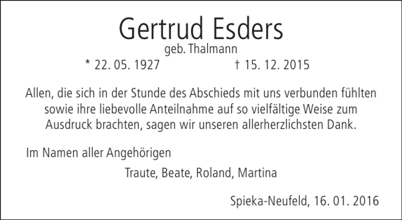 <p>Gertrud Esders<br />geb. Thalmann</p><p>* 22. 05. 1927</p><p>† 15. 12. 2015</p><p>Allen, die sich in der Stunde des Abschieds mit uns verbunden fühlten<br />sowie ihre liebevolle Anteilnahme auf so vielfältige Weise zum<br />Ausdruck brachten, sagen wir unseren allerherzlichsten Dank.<br />Im Namen aller Angehörigen<br />Traute, Beate, Roland, Martina<br />Spieka-Neufeld, 16. 01. 2016</p>