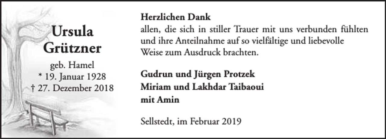 <p>Ursula<br />Grützner<br />geb. Hamel<br />* 19. Januar 1928<br />† 27. Dezember 2018</p><p>Herzlichen Dank<br />allen, die sich in stiller Trauer mit uns verbunden fühlten<br />und ihre Anteilnahme auf so vielfältige und liebevolle<br />Weise zum Ausdruck brachten.<br />Gudrun und Jürgen Protzek<br />Miriam und Lakhdar Taibaoui<br />mit Amin<br />Sellstedt, im Februar 2019</p>
