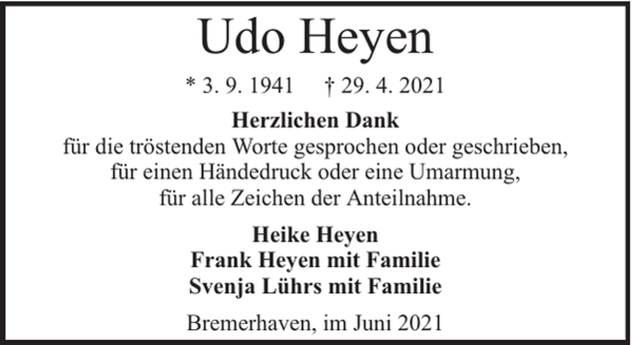 <p>Udo Heyen<br />* 3. 9. 1941 † 29. 4. 2021<br />Herzlichen Dank<br />für die tröstenden Worte gesprochen oder geschrieben,<br />für einen Händedruck oder eine Umarmung,<br />für alle Zeichen der Anteilnahme.<br />Heike Heyen<br />Frank Heyen mit Familie<br />Svenja Lührs mit Familie<br />Bremerhaven, im Juni 2021</p>