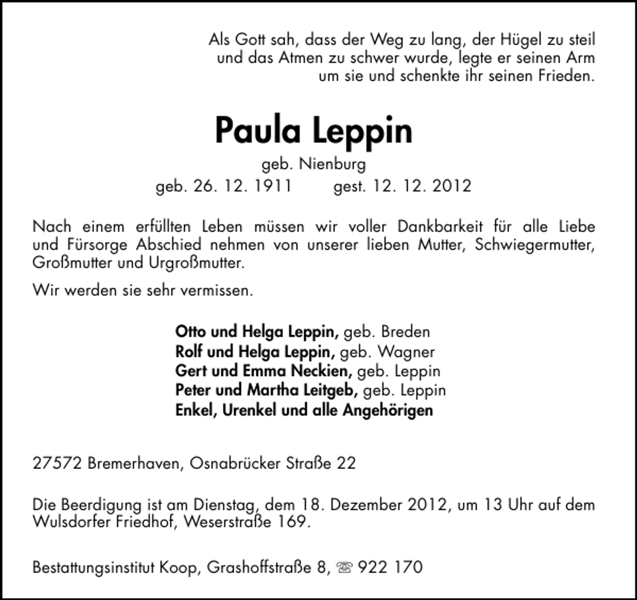 <p>Als Gott sah, dass der Weg zu lang, der Hügel zu steil<br />und das Atmen zu schwer wurde, legte er seinen Arm<br />um sie und schenkte ihr seinen Frieden.</p><p>Paula Leppin</p><p>geb. Nienburg<br />geb. 26. 12. 1911<br />gest. 12. 12. 2012<br />Nach einem erfüllten Leben müssen wir voller Dankbarkeit für alle Liebe<br />und Fürsorge Abschied nehmen von unserer lieben Mutter, Schwiegermutter,<br />Großmutter und Urgroßmutter.<br />Wir werden sie sehr vermissen.<br />Otto und Helga Leppin, geb. Breden<br />Rolf und Helga Leppin, geb. Wagner<br />Gert und Emma Neckien, geb. Leppin<br />Peter und Martha Leitgeb, geb. Leppin<br />Enkel, Urenkel und alle Angehörigen<br />27572 Bremerhaven, Osnabrücker Straße 22<br />Die Beerdigung ist am Dienstag, dem 18. Dezember 2012, um 13 Uhr auf dem<br />Wulsdorfer Friedhof, Weserstraße 169.<br />Bestattungsinstitut Koop, Grashoffstraße 8,  922 170</p>