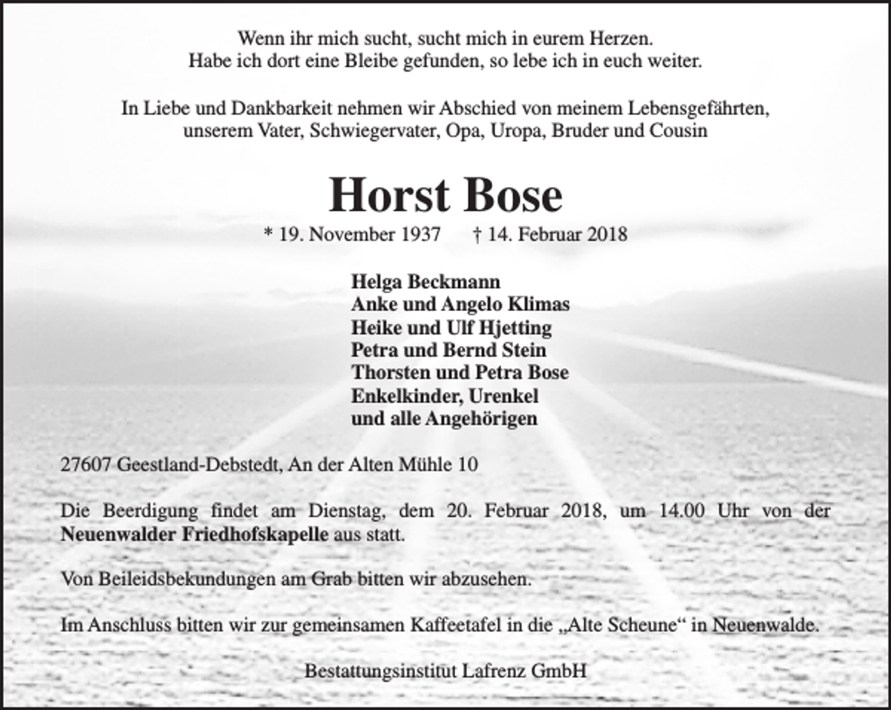 <p>Wenn ihr mich sucht, sucht mich in eurem Herzen.<br />Habe ich dort eine Bleibe gefunden, so lebe ich in euch weiter.<br />In Liebe und Dankbarkeit nehmen wir Abschied von meinem Lebensgefährten,<br />unserem Vater, Schwiegervater, Opa, Uropa, Bruder und Cousin</p><p>Horst Bose</p><p>* 19. November 1937</p><p>† 14. Februar 2018</p><p>Helga Beckmann<br />Anke und Angelo Klimas<br />Heike und Ulf Hjetting<br />Petra und Bernd Stein<br />Thorsten und Petra Bose<br />Enkelkinder, Urenkel<br />und alle Angehörigen<br />27607 Geestland-Debstedt, An der Alten Mühle 10<br />Die Beerdigung findet am Dienstag, dem 20. Februar 2018, um 14.00 Uhr von der<br />Neuenwalder Friedhofskapelle aus statt.<br />Von Beileidsbekundungen am Grab bitten wir abzusehen.<br />Im Anschluss bitten wir zur gemeinsamen Kaffeetafel in die „Alte Scheune“ in Neuenwalde.<br />Bestattungsinstitut Lafrenz GmbH</p>