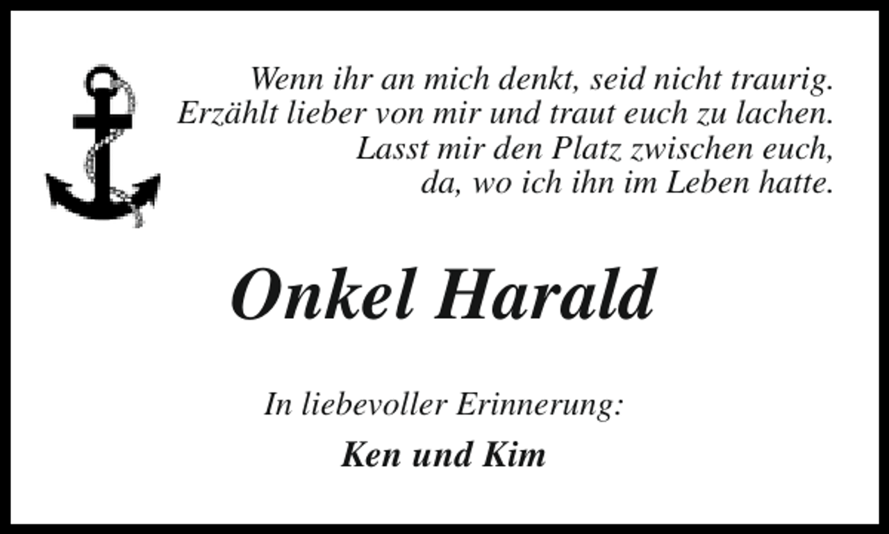 <p>Wenn ihr an mich denkt, seid nicht traurig.<br />Erzählt lieber von mir und traut euch zu lachen.<br />Lasst mir den Platz zwischen euch,<br />da, wo ich ihn im Leben hatte.</p><p>Onkel Harald<br />In liebevoller Erinnerung:</p><p>Ken und Kim</p>