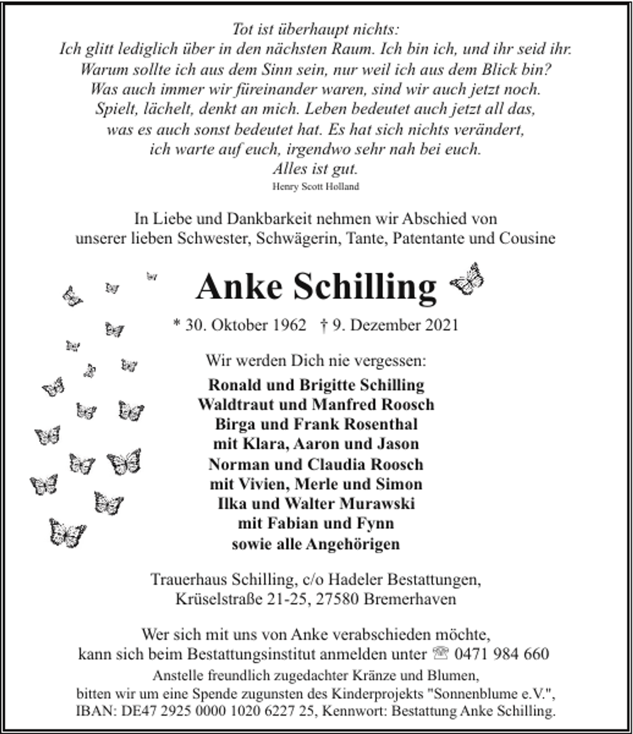 <p>Tot ist überhaupt nichts:<br />Ich glitt lediglich über in den nächsten Raum. Ich bin ich, und ihr seid ihr.<br />Warum sollte ich aus dem Sinn sein, nur weil ich aus dem Blick bin?<br />Was auch immer wir füreinander waren, sind wir auch jetzt noch.<br />Spielt, lächelt, denkt an mich. Leben bedeutet auch jetzt all das,<br />was es auch sonst bedeutet hat. Es hat sich nichts verändert,<br />ich warte auf euch, irgendwo sehr nah bei euch.<br />Alles ist gut.<br />Henry Scott Holland</p><p>In Liebe und Dankbarkeit nehmen wir Abschied von<br />unserer lieben Schwester, Schwägerin, Tante, Patentante und Cousine</p><p>Anke Schilling<br />* 30. Oktober 1962 † 9. Dezember 2021<br />Wir werden Dich nie vergessen:<br />Ronald und Brigitte Schilling<br />Waldtraut und Manfred Roosch<br />Birga und Frank Rosenthal<br />mit Klara, Aaron und Jason<br />Norman und Claudia Roosch<br />mit Vivien, Merle und Simon<br />Ilka und Walter Murawski<br />mit Fabian und Fynn<br />sowie alle Angehörigen<br />Trauerhaus Schilling, c/o Hadeler Bestattungen,<br />Krüselstraße 21-25, 27580 Bremerhaven<br />Wer sich mit uns von Anke verabschieden möchte,<br />kann sich beim Bestattungsinstitut anmelden unter ' 0471 984 660<br />Anstelle freundlich zugedachter Kränze und Blumen,<br />bitten wir um eine Spende zugunsten des Kinderprojekts "Sonnenblume e.V.",<br />IBAN: DE47 2925 0000 1020 6227 25, Kennwort: Bestattung Anke Schilling.</p>