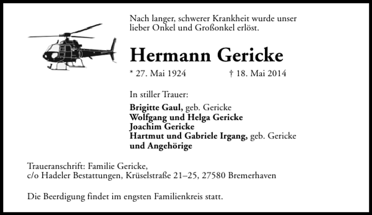 <p>Nach langer, schwerer Krankheit wurde unser<br />lieber Onkel und Großonkel erlöst.</p><p>Hermann Gericke<br />* 27. Mai 1924</p><p>† 18. Mai 2014</p><p>In stiller Trauer:<br />Brigitte Gaul, geb. Gericke<br />Wolfgang und Helga Gericke<br />Joachim Gericke<br />Hartmut und Gabriele Irgang, geb. Gericke<br />und Angehörige<br />Traueranschrift: Familie Gericke,<br />c/o Hadeler Bestattungen, Krüselstraße 21–25, 27580 Bremerhaven<br />Die Beerdigung findet im engsten Familienkreis statt.</p>