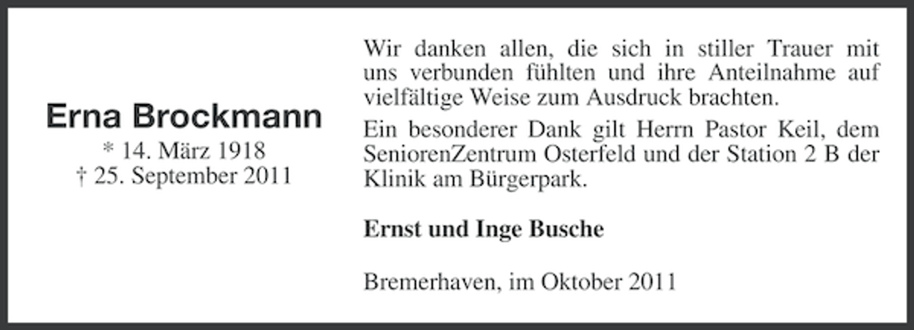 <p>Erna Brockmann<br />* 14. März 1918<br />† 25. September 2011</p><p>Wir danken allen, die sich in stiller Trauer mit<br />uns verbunden fühlten und ihre Anteilnahme auf<br />vielfältige Weise zum Ausdruck brachten.<br />Ein besonderer Dank gilt Herrn Pastor Keil, dem<br />SeniorenZentrum Osterfeld und der Station 2 B der<br />Klinik am Bürgerpark.<br />Ernst und Inge Busche<br />Bremerhaven, im Oktober 2011</p>