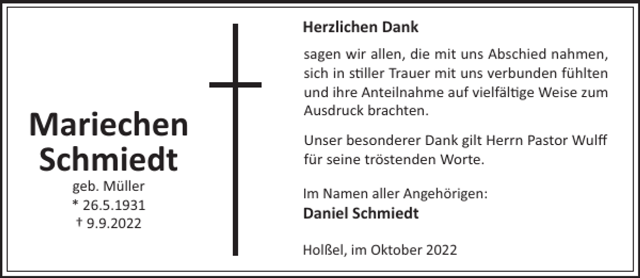 <p>Herzlichen Dank</p><p>Mariechen<br />Schmiedt<br />geb. Müller<br />* 26.5.1931<br />† 9.9.2022</p><p>sagen wir allen, die mit uns Abschied nahmen,<br />sich in s ller Trauer mit uns verbunden fühlten<br />und ihre Anteilnahme auf vielfäl ge Weise zum<br />Ausdruck brachten.<br />Unser besonderer Dank gilt Herrn Pastor Wulﬀ<br />für seine tröstenden Worte.<br />Im Namen aller Angehörigen:</p><p>Daniel Schmiedt<br />Holßel, im Oktober 2022</p>