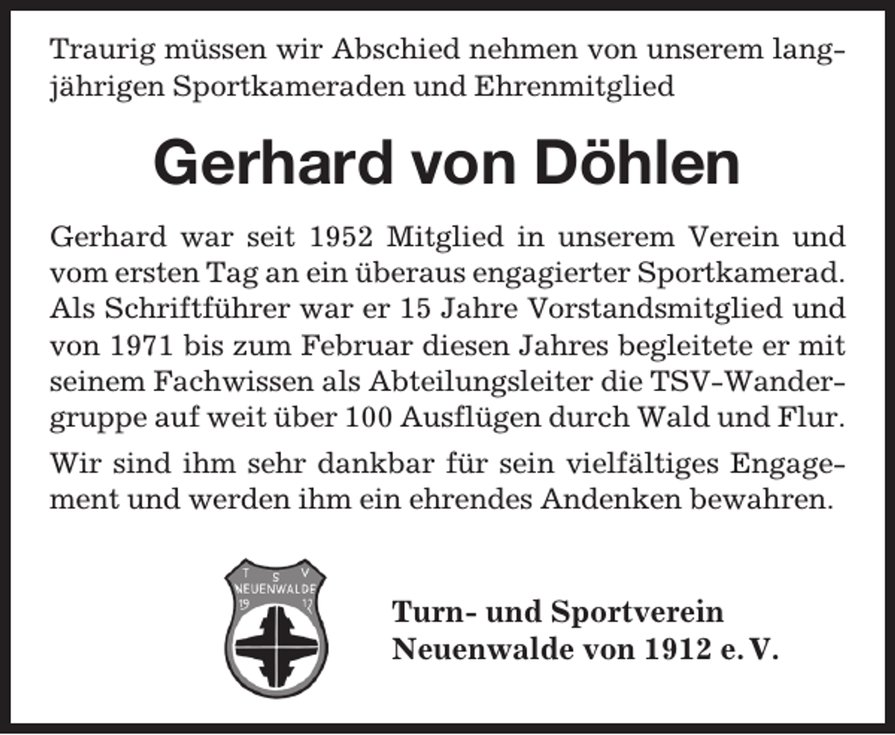 <p>Traurig müssen wir Abschied nehmen von unserem langjährigen Sportkameraden und Ehrenmitglied</p><p>Gerhard von Döhlen<br />Gerhard war seit 1952 Mitglied in unserem Verein und<br />vom ersten Tag an ein überaus engagierter Sportkamerad.<br />Als Schriftführer war er 15 Jahre Vorstandsmitglied und<br />von 1971 bis zum Februar diesen Jahres begleitete er mit<br />seinem Fachwissen als Abteilungsleiter die TSV-Wandergruppe auf weit über 100 Ausflügen durch Wald und Flur.<br />Wir sind ihm sehr dankbar für sein vielfältiges Engagement und werden ihm ein ehrendes Andenken bewahren.</p><p>Turn- und Sportverein<br />Neuenwalde von 1912 e. V.</p>