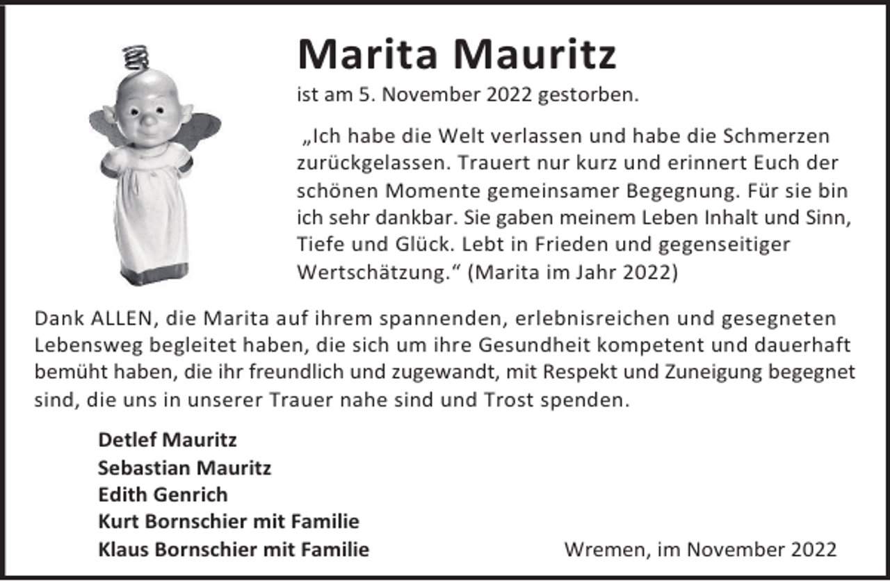 <p>Marita Mauritz</p><p>ist am 5. November 2022 gestorben.<br />„Ich habe die Welt verlassen und habe die Schmerzen<br />zurückgelassen. Trauert nur kurz und erinnert Euch der<br />schönen Momente gemeinsamer Begegnung. Für sie bin<br />ich sehr dankbar. Sie gaben meinem Leben Inhalt und Sinn,<br />Tiefe und Glück. Lebt in Frieden und gegenseitiger<br />Wertschätzung.“ (Marita im Jahr 2022)<br />Dank ALLEN, die Marita auf ihrem spannenden, erlebnisreichen und gesegneten<br />Lebensweg begleitet haben, die sich um ihre Gesundheit kompetent und dauerhaft<br />bemüht haben, die ihr freundlich und zugewandt, mit Respekt und Zuneigung begegnet<br />sind, die uns in unserer Trauer nahe sind und Trost spenden.<br />Detlef Mauritz<br />Sebastian Mauritz<br />Edith Genrich<br />Kurt Bornschier mit Familie<br />Klaus Bornschier mit Familie</p><p>Wremen, im November 2022</p>