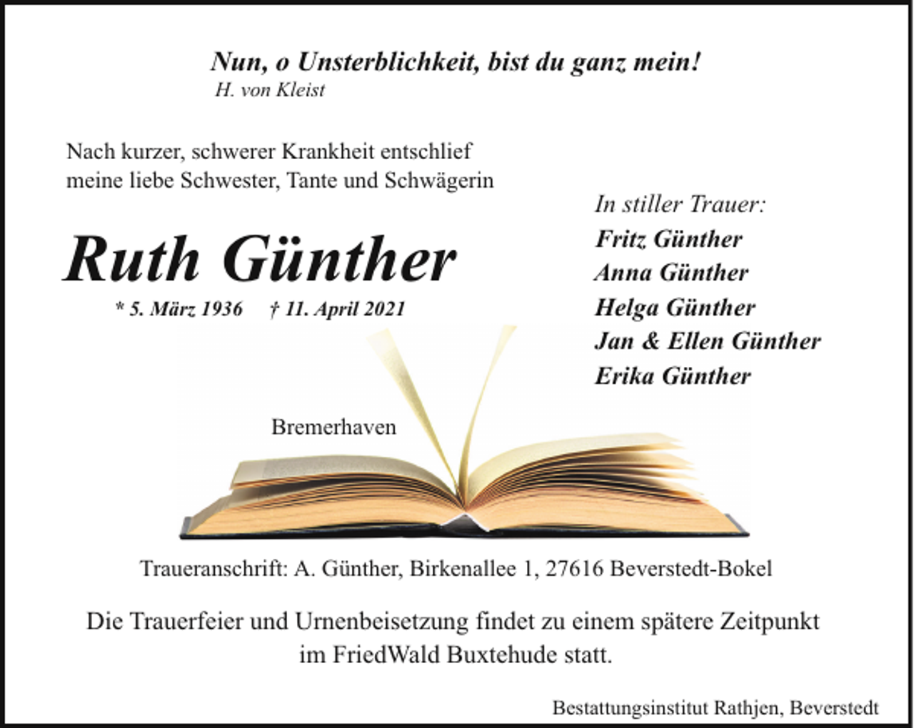 <p>Nun, o Unsterblichkeit, bist du ganz mein!<br />H. von Kleist</p><p>Nach kurzer, schwerer Krankheit entschlief<br />meine liebe Schwester, Tante und Schwägerin</p><p>Ruth Günther<br />* 5. März 1936</p><p>† 11. April 2021</p><p>In stiller Trauer:<br />Fritz Günther<br />Anna Günther<br />Helga Günther<br />Jan &amp; Ellen Günther<br />Erika Günther</p><p>Bremerhaven</p><p>Traueranschrift: A. Günther, Birkenallee 1, 27616 Beverstedt-Bokel</p><p>Die Trauerfeier und Urnenbeisetzung findet zu einem spätere Zeitpunkt<br />im FriedWald Buxtehude statt.<br />Bestattungsinstitut Rathjen, Beverstedt</p>