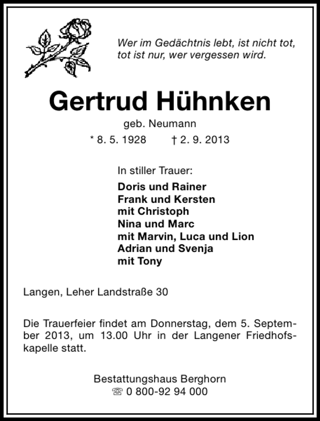 <p>Wer im Gedächtnis lebt, ist nicht tot,<br />tot ist nur, wer vergessen wird.</p><p>Gertrud Hühnken<br />geb. Neumann<br />* 8. 5. 1928<br />† 2. 9. 2013</p><p>In stiller Trauer:<br />Doris und Rainer<br />Frank und Kersten<br />mit Christoph<br />Nina und Marc<br />mit Marvin, Luca und Lion<br />Adrian und Svenja<br />mit Tony<br />Langen, Leher Landstraße 30<br />Die Trauerfeier findet am Donnerstag, dem 5. September 2013, um 13.00 Uhr in der Langener Friedhofskapelle statt.<br />Bestattungshaus Berghorn<br />s 0 800-92 94 000</p>