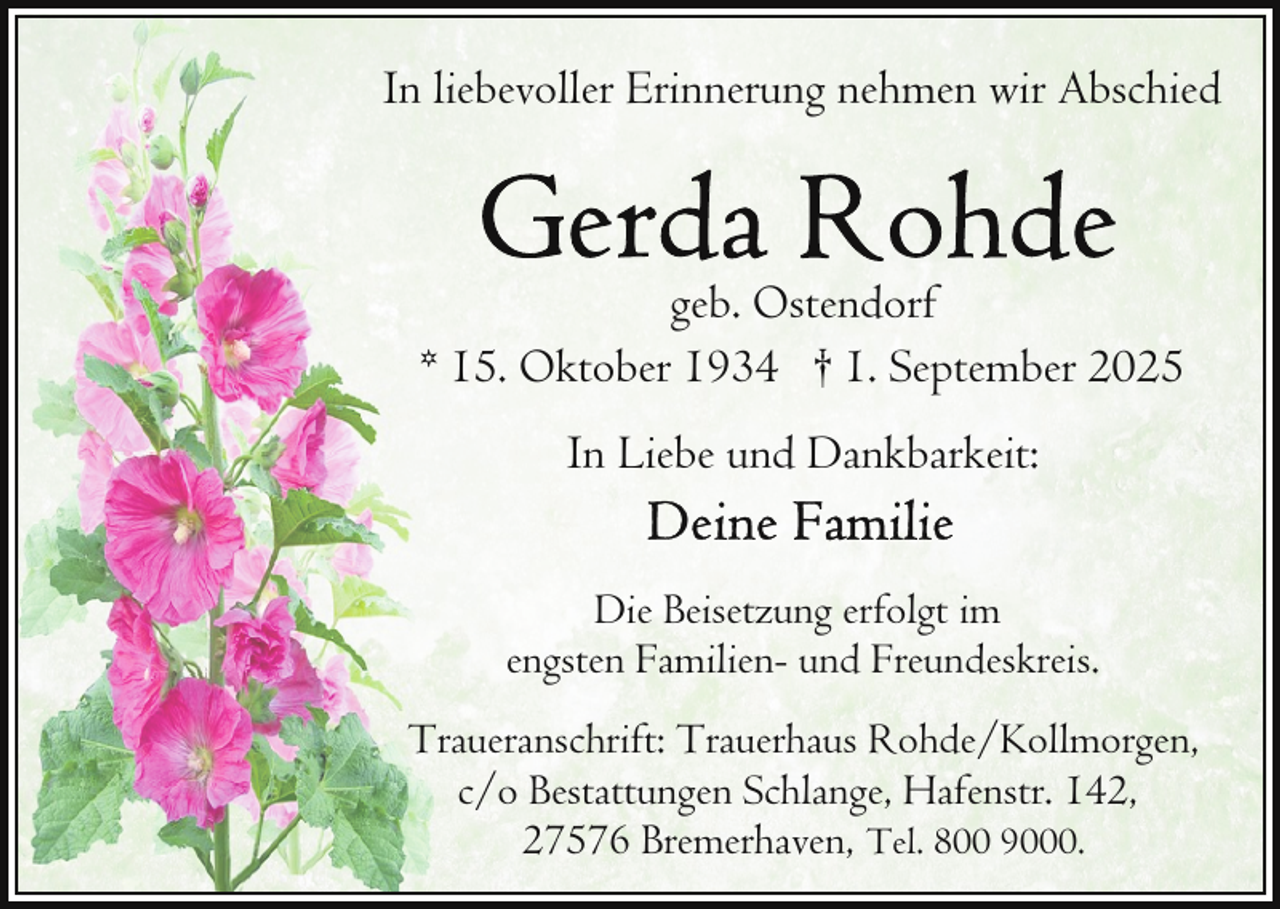 <p>In liebevoller Erinnerung nehmen wir Abschied</p>
<p>geb. Ostendorf<br />* 15. Oktober 1934 † 1. September 2025<br />In Liebe und Dankbarkeit:<br />Die Beisetzung erfolgt im<br />engsten Familien- und Freundeskreis.<br />Traueranschrift: Trauerhaus Rohde/Kollmorgen,<br />c/o Bestattungen Schlange, Hafenstr. 142,<br />27576 Bremerhaven, Tel. 800 9000.</p>
