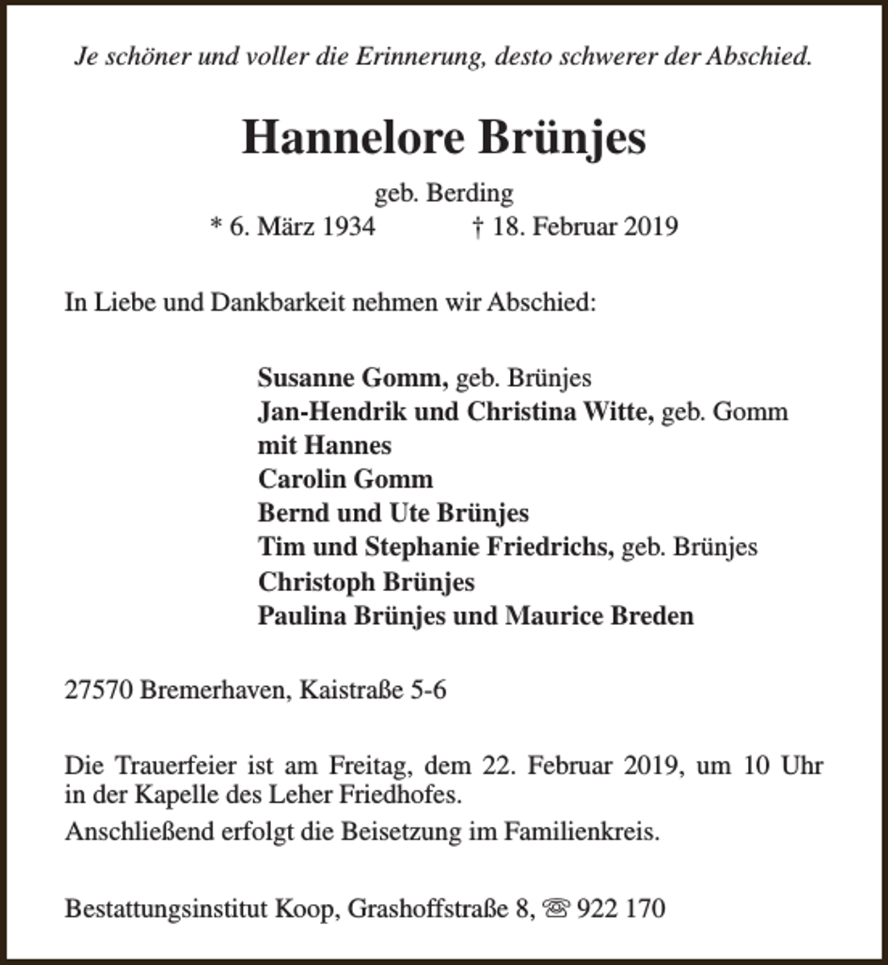 <p>Je schöner und voller die Erinnerung, desto schwerer der Abschied.</p><p>Hannelore Brünjes<br />geb. Berding<br />* 6. März 1934<br />† 18. Februar 2019<br />In Liebe und Dankbarkeit nehmen wir Abschied:<br />Susanne Gomm, geb. Brünjes<br />Jan-Hendrik und Christina Witte, geb. Gomm<br />mit Hannes<br />Carolin Gomm<br />Bernd und Ute Brünjes<br />Tim und Stephanie Friedrichs, geb. Brünjes<br />Christoph Brünjes<br />Paulina Brünjes und Maurice Breden<br />27570 Bremerhaven, Kaistraße 5-6<br />Die Trauerfeier ist am Freitag, dem 22. Februar 2019, um 10 Uhr<br />in der Kapelle des Leher Friedhofes.<br />Anschließend erfolgt die Beisetzung im Familienkreis.<br />Bestattungsinstitut Koop, Grashoffstraße 8, s 922 170</p>