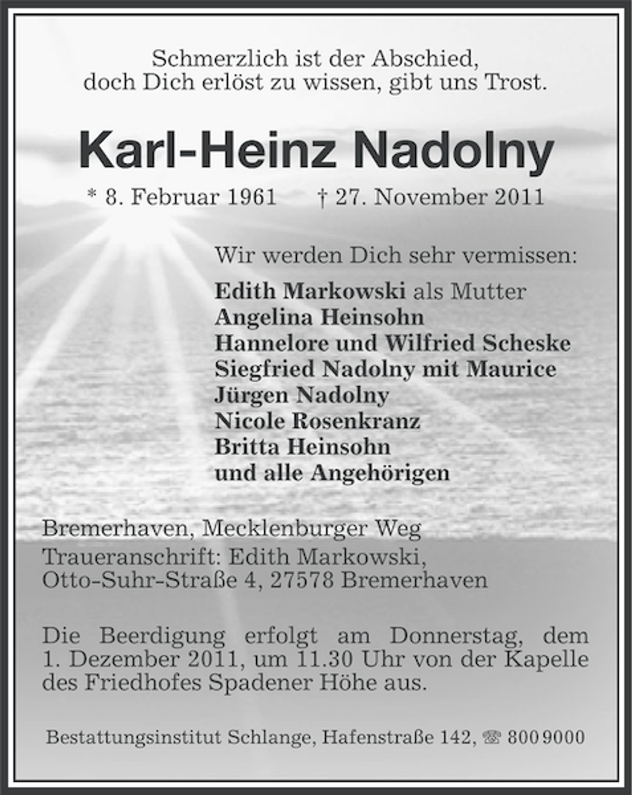 <p>Schmerzlich ist der Abschied,<br />doch Dich erlöst zu wissen, gibt uns Trost.</p><p>Karl-Heinz Nadolny<br />* 8. Februar 1961</p><p>† 27. November 2011</p><p>Wir werden Dich sehr vermissen:<br />Edith Markowski als Mutter<br />Angelina Heinsohn<br />Hannelore und Wilfried Scheske<br />Siegfried Nadolny mit Maurice<br />Jürgen Nadolny<br />Nicole Rosenkranz<br />Britta Heinsohn<br />und alle Angehörigen<br />Bremerhaven, Mecklenburger Weg<br />Traueranschrift: Edith Markowski,<br />Otto-Suhr-Straße 4, 27578 Bremerhaven<br />Die Beerdigung erfolgt am Donnerstag, dem<br />1. Dezember 2011, um 11.30 Uhr von der Kapelle<br />des Friedhofes Spadener Höhe aus.<br />Bestattungsinstitut Schlange, Hafenstraße 142, 800 9000</p>