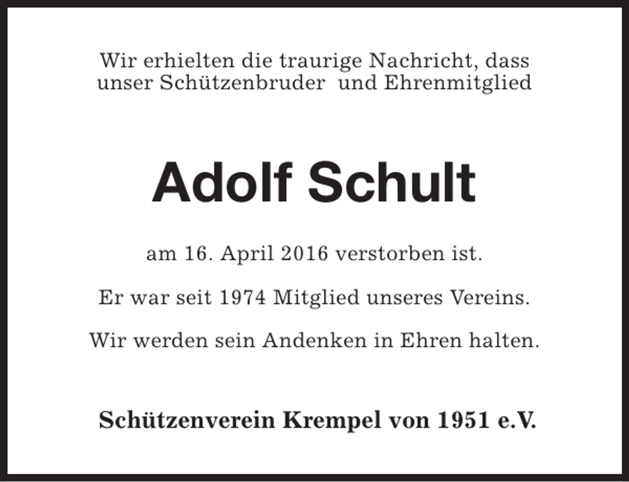 <p>Wir erhielten die traurige Nachricht, dass<br />unser Schützenbruder und Ehrenmitglied</p><p>Adolf Schult<br />am 16. April 2016 verstorben ist.<br />Er war seit 1974 Mitglied unseres Vereins.<br />Wir werden sein Andenken in Ehren halten.</p><p>Schützenverein Krempel von 1951 e.V.</p>
