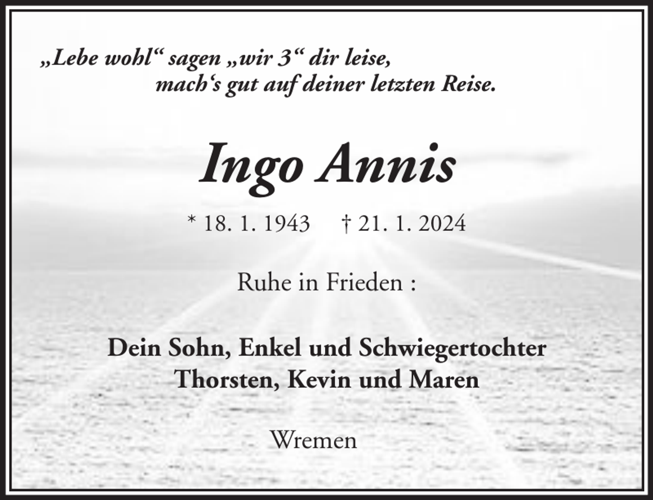 <p>„Lebe wohl“ sagen „wir 3“ dir leise,<br />mach‘s gut auf deiner letzten Reise.</p><p>Ingo Annis<br />* 18. 1. 1943</p><p>† 21. 1. 2024</p><p>Ruhe in Frieden :<br />Dein Sohn, Enkel und Schwiegertochter<br />Thorsten, Kevin und Maren<br />Wremen</p>