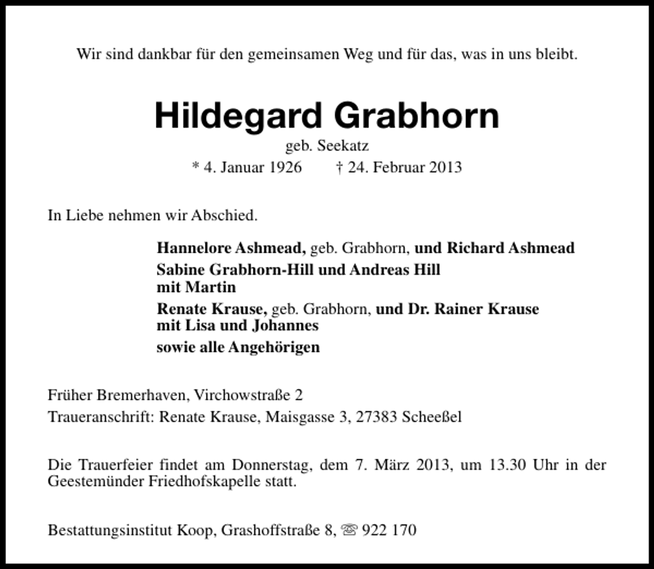 <p>Wir sind dankbar für den gemeinsamen Weg und für das, was in uns bleibt.</p><p>Hildegard Grabhorn<br />geb. Seekatz<br />* 4. Januar 1926<br />† 24. Februar 2013</p><p>In Liebe nehmen wir Abschied.<br />Hannelore Ashmead, geb. Grabhorn, und Richard Ashmead<br />Sabine Grabhorn-Hill und Andreas Hill<br />mit Martin<br />Renate Krause, geb. Grabhorn, und Dr. Rainer Krause<br />mit Lisa und Johannes<br />sowie alle Angehörigen<br />Früher Bremerhaven, Virchowstraße 2<br />Traueranschrift: Renate Krause, Maisgasse 3, 27383 Scheeßel<br />Die Trauerfeier findet am Donnerstag, dem 7. März 2013, um 13.30 Uhr in der<br />Geestemünder Friedhofskapelle statt.<br />Bestattungsinstitut Koop, Grashoffstraße 8, s 922 170</p>