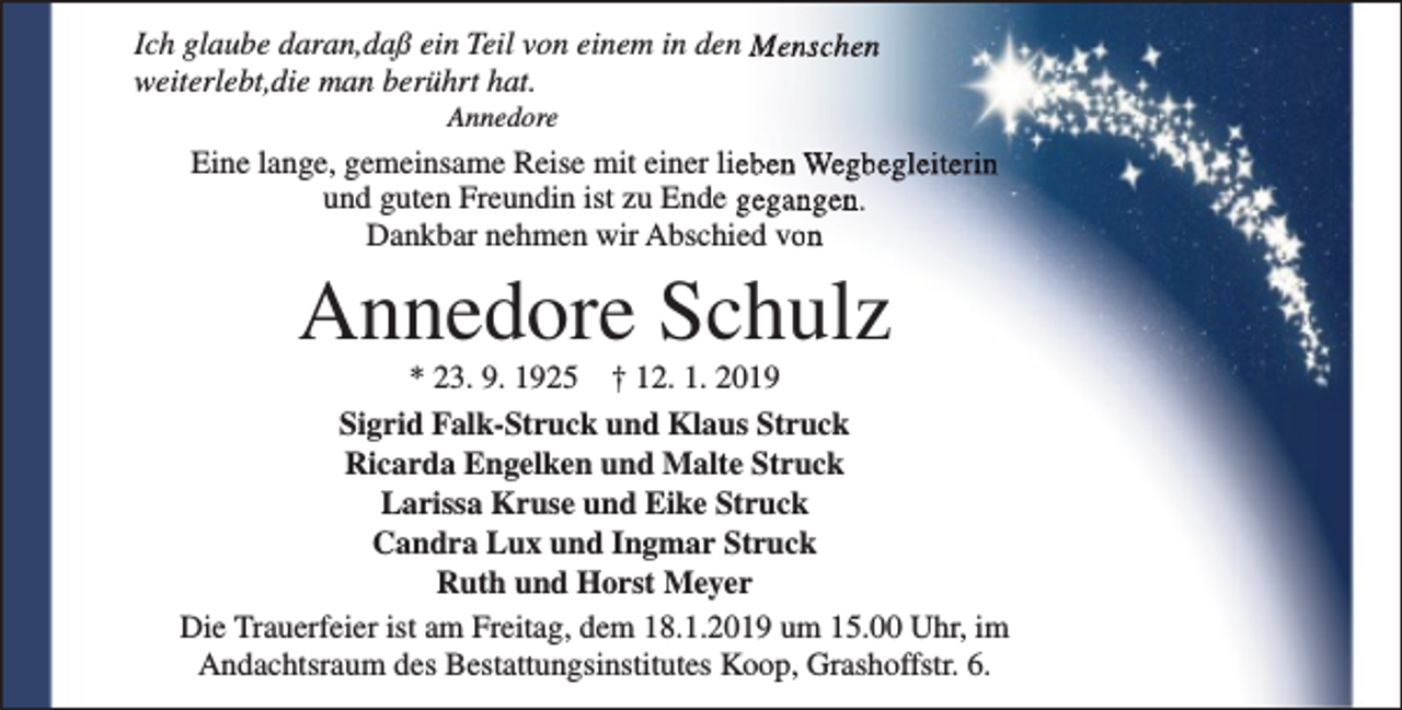 <p>Ich glaube daran,daß ein Teil von einem in den Menschen<br />weiterlebt,die man berührt hat.<br />Annedore</p><p>Eine lange, gemeinsame Reise mit einer lieben Wegbegleiterin<br />und guten Freundin ist zu Ende gegangen.<br />Dankbar nehmen wir Abschied von</p><p>Annedore Schulz</p><p>* 23. 9. 1925 † 12. 1. 2019<br />Sigrid Falk-Struck und Klaus Struck<br />Ricarda Engelken und Malte Struck<br />Larissa Kruse und Eike Struck<br />Candra Lux und Ingmar Struck<br />Ruth und Horst Meyer<br />Die Trauerfeier ist am Freitag, dem 18.1.2019 um 15.00 Uhr, im<br />Andachtsraum des Bestattungsinstitutes Koop, Grashoffstr. 6.</p>