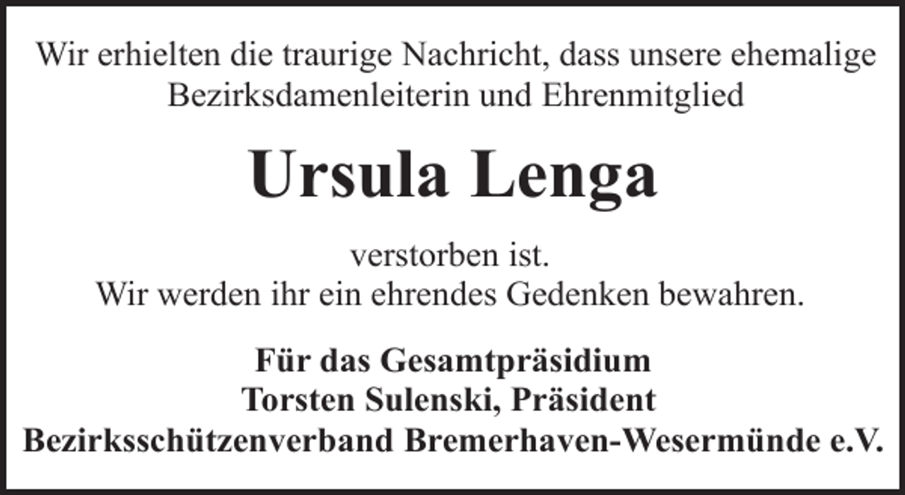 <p>Wir erhielten die traurige Nachricht, dass unsere ehemalige<br />Bezirksdamenleiterin und Ehrenmitglied</p><p>Ursula Lenga<br />verstorben ist.<br />Wir werden ihr ein ehrendes Gedenken bewahren.<br />Für das Gesamtpräsidium<br />Torsten Sulenski, Präsident<br />Bezirksschützenverband Bremerhaven-Wesermünde e.V.</p>