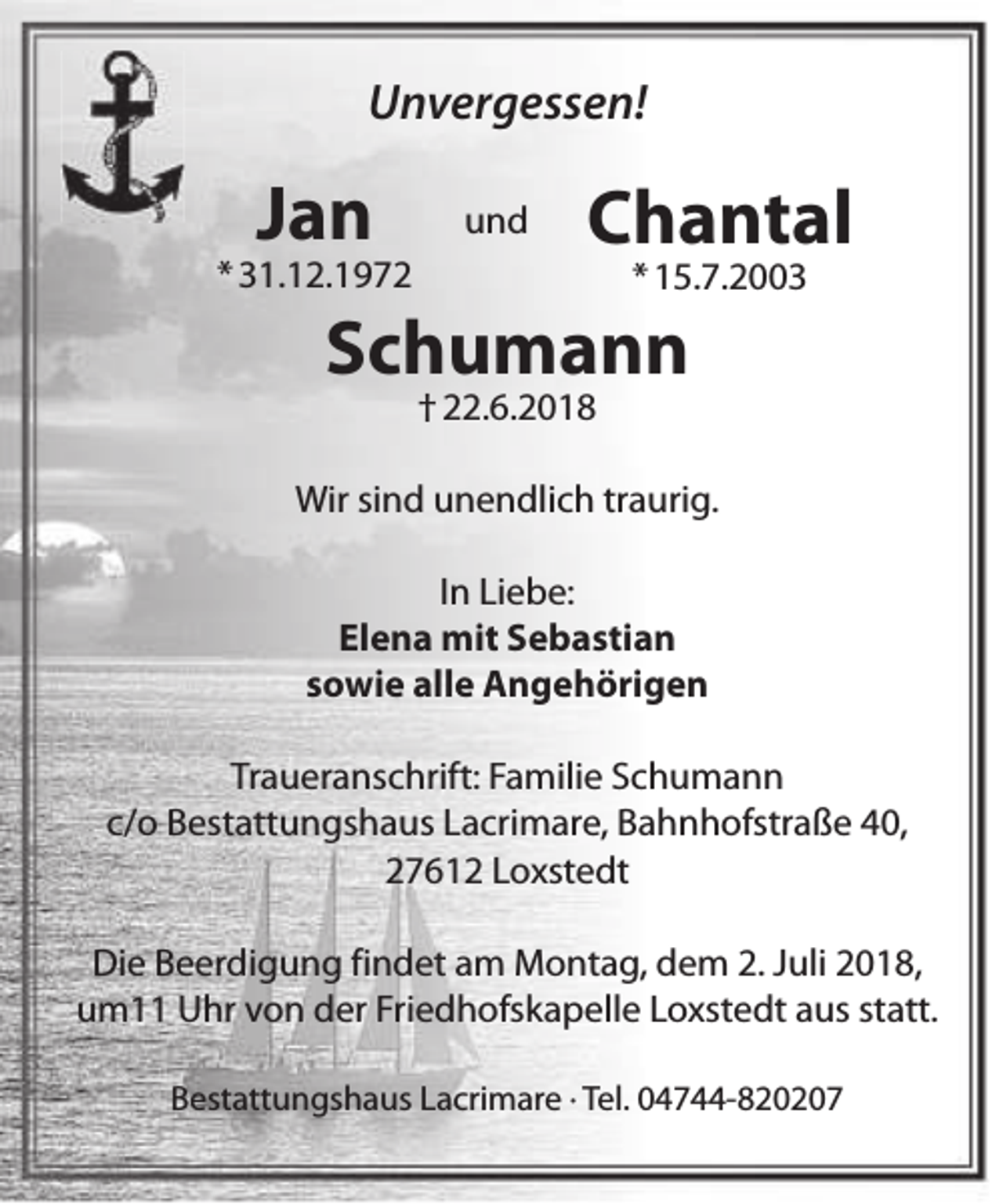 <p>Unvergessen!</p>
<p>Jan</p>
<p>* 31.12.1972</p>
<p>und</p>
<p>Chantal<br />* 15.7.2003</p>
<p>Schumann<br />† 22.6.2018</p>
<p>Wir sind unendlich traurig.<br />In Liebe:<br />Elena mit Sebastian<br />sowie alle Angehörigen<br />Traueranschrift: Familie Schumann<br />c/o Bestattungshaus Lacrimare, Bahnhofstraße 40,<br />27612 Loxstedt<br />Die Beerdigung findet am Montag, dem 2. Juli 2018,<br />um11 Uhr von der Friedhofskapelle Loxstedt aus statt.<br />Bestattungshaus Lacrimare · Tel. 04744-820207</p>