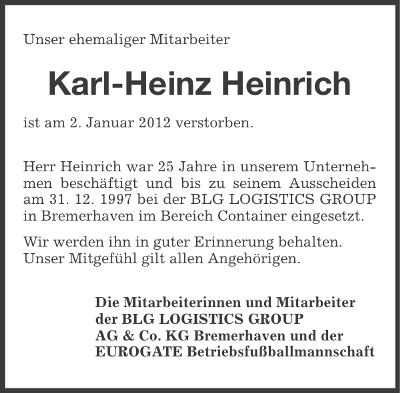 <p>Unser ehemaliger Mitarbeiter</p>
<p>Karl-Heinz Heinrich<br />ist am 2. Januar 2012 verstorben.<br />Herr Heinrich war 25 Jahre in unserem Unternehmen beschäftigt und bis zu seinem Ausscheiden<br />am 31. 12. 1997 bei der BLG LOGISTICS GROUP<br />in Bremerhaven im Bereich Container eingesetzt.<br />Wir werden ihn in guter Erinnerung behalten.<br />Unser Mitgefühl gilt allen Angehörigen.<br />Die Mitarbeiterinnen und Mitarbeiter<br />der BLG LOGISTICS GROUP<br />AG &amp; Co. KG Bremerhaven und der<br />EUROGATE Betriebsfußballmannschaft</p>