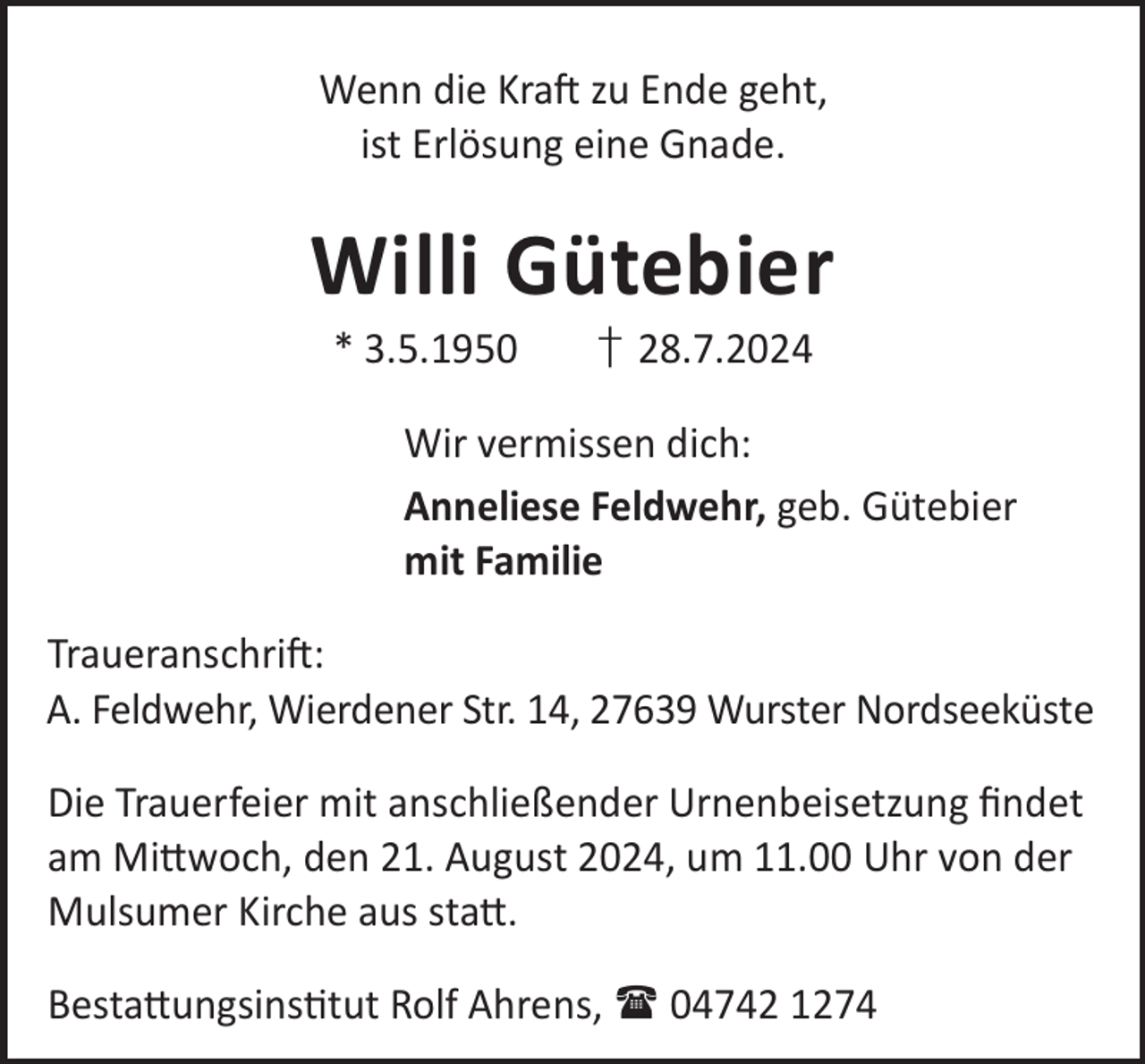 <p>Wenn die KraL zu Ende geht,<br />ist Erlösung eine Gnade.</p><p>Willi Gütebier<br />* 3.5.1950</p><p>† 28.7.2024</p><p>Wir vermissen dich:<br />Anneliese Feldwehr, geb. Gütebier<br />mit Familie<br />TraueranschriL:<br />A. Feldwehr, Wierdener Str. 14, 27639 Wurster Nordseeküste<br />Die Trauerfeier mit anschließender Urnenbeisetzung ﬁndet<br />am Mi©woch, den 21. August 2024, um 11.00 Uhr von der<br />Mulsumer Kirche aus sta©.<br />Besta©ungsinstut Rolf Ahrens,  04742 1274</p>