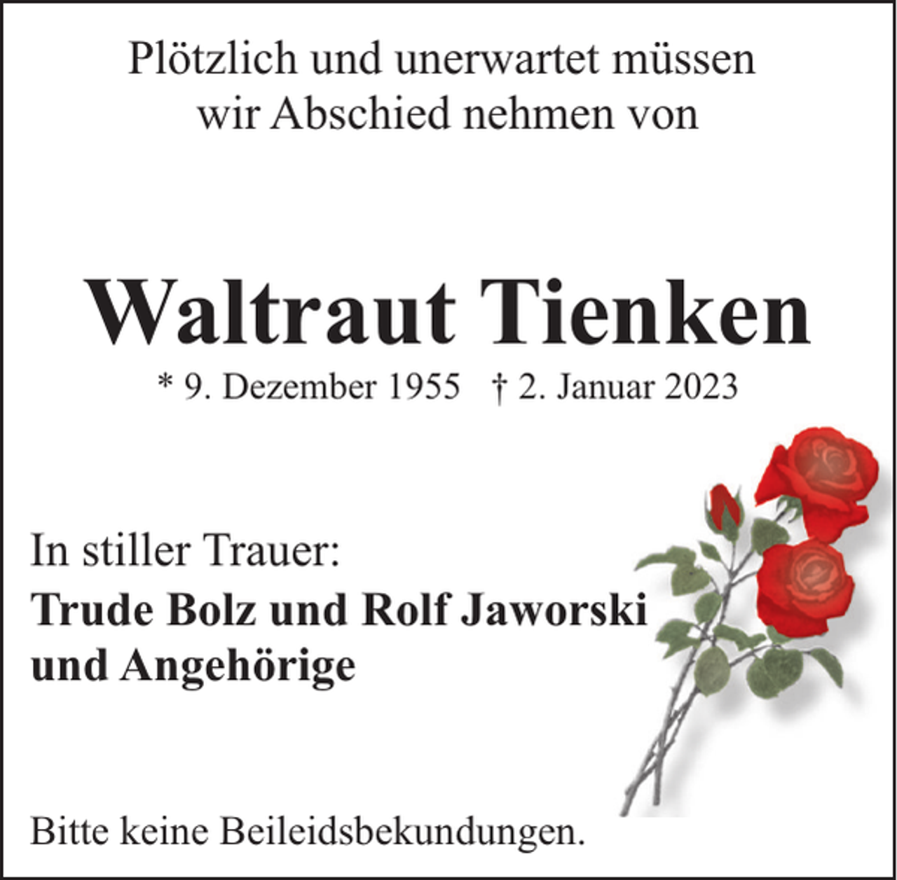<p>Plötzlich und unerwartet müssen<br />wir Abschied nehmen von</p><p>Waltraut Tienken<br />* 9. Dezember 1955 † 2. Januar 2023</p><p>In stiller Trauer:<br />Trude Bolz und Rolf Jaworski<br />und Angehörige<br />Bitte keine Beileidsbekundungen.</p>