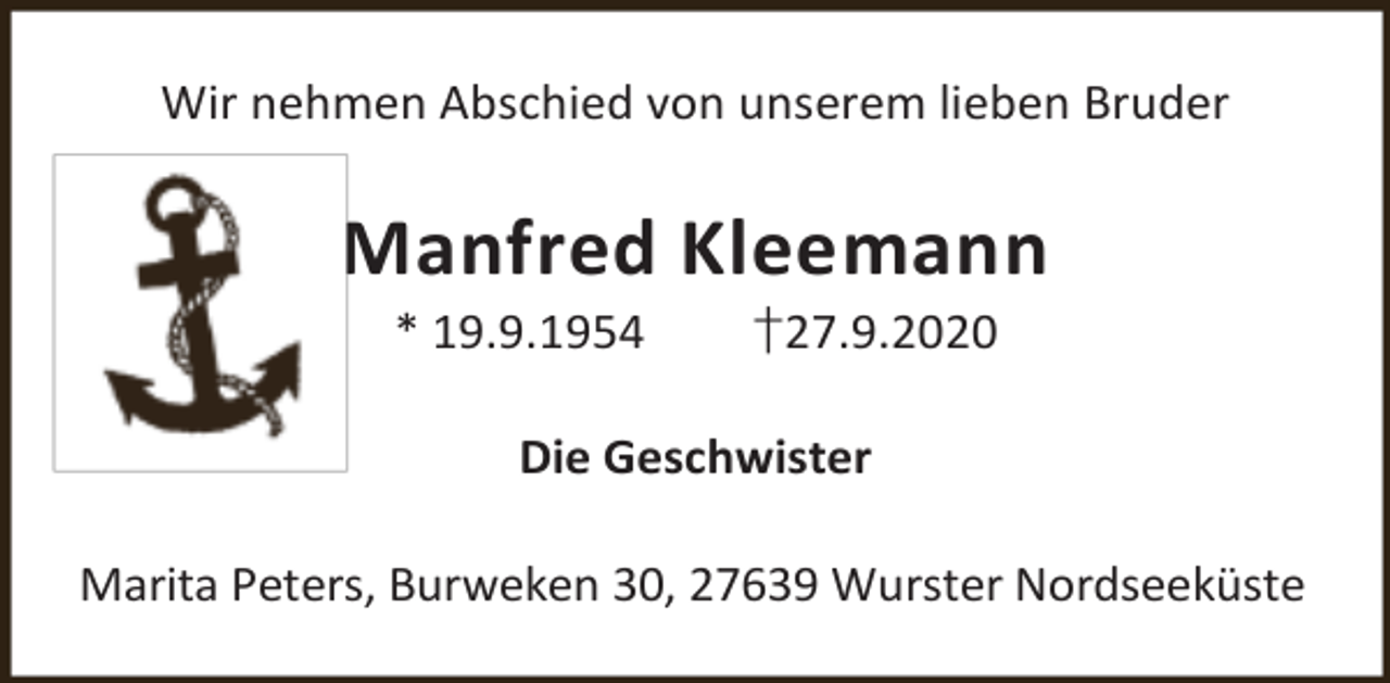 <p>Wir nehmen Abschied von unserem lieben Bruder</p><p>Manfred Kleemann<br />* 19.9.1954</p><p>†27.9.2020</p><p>Die Geschwister<br />Marita Peters, Burweken 30, 27639 Wurster Nordseeküste</p>