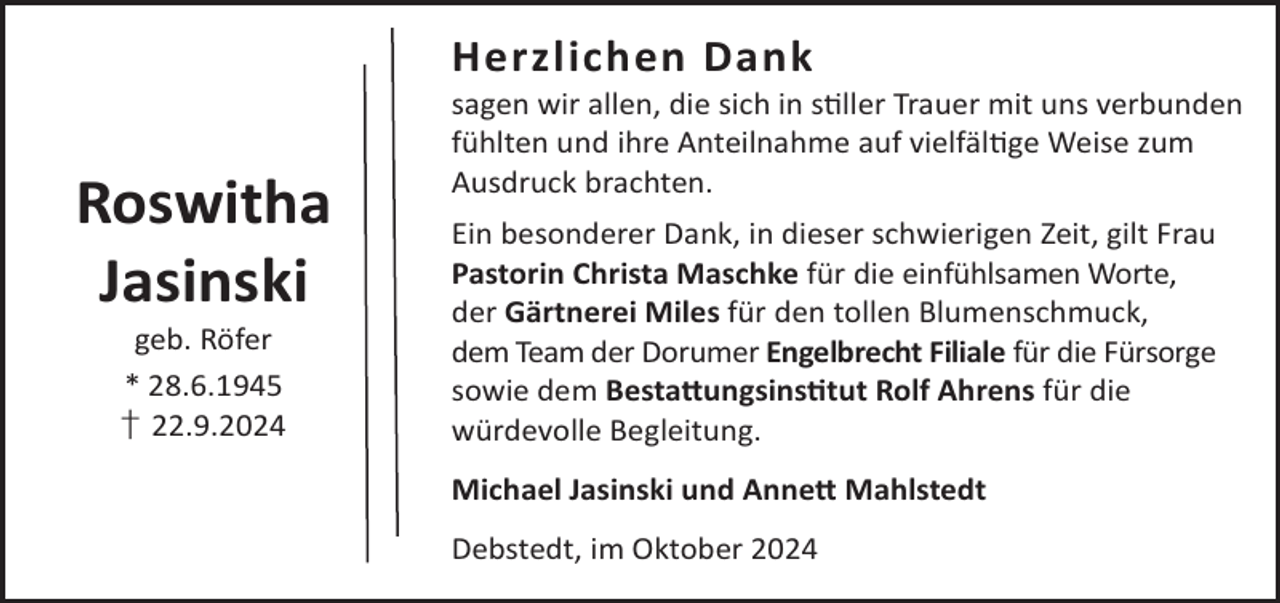 <p>Herzlichen Dank</p><p>Roswitha<br />Jasinski<br />geb. Röfer<br />* 28.6.1945<br />† 22.9.2024</p><p>sagen wir allen, die sich in sller Trauer mit uns verbunden<br />fühlten und ihre Anteilnahme auf vielfälge Weise zum<br />Ausdruck brachten.<br />Ein besonderer Dank, in dieser schwierigen Zeit, gilt Frau<br />Pastorin Christa Maschke für die einfühlsamen Worte,<br />der Gärtnerei Miles für den tollen Blumenschmuck,<br />dem Team der Dorumer Engelbrecht Filiale für die Fürsorge<br />sowie dem Besta©ungsinstut Rolf Ahrens für die<br />würdevolle Begleitung.<br />Michael Jasinski und Anne© Mahlstedt<br />Debstedt, im Oktober 2024</p>
